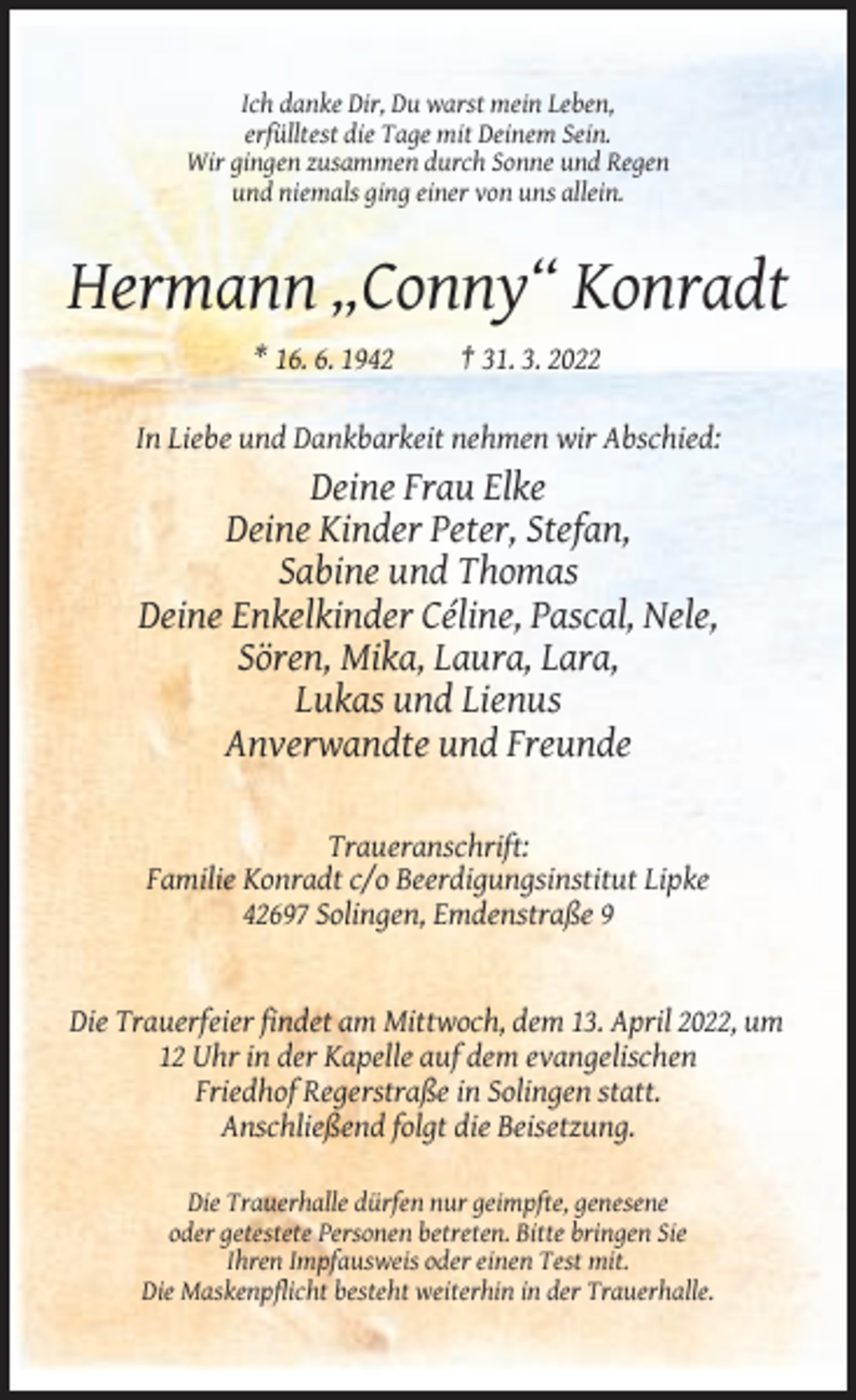 <p>Ich danke Dir, Du warst mein Leben,<br />erfülltest die Tage mit Deinem Sein.<br />Wir gingen zusammen durch Sonne und Regen<br />und niemals ging einer von uns allein.</p><p>Hermann „Conny“ Konradt<br />* 16. 6. 1942</p><p>† 31. 3. 2022</p><p>In Liebe und Dankbarkeit nehmen wir Abschied:</p><p>Deine Frau Elke<br />Deine Kinder Peter, Stefan,<br />Sabine und Thomas<br />Deine Enkelkinder Céline, Pascal, Nele,<br />Sören, Mika, Laura, Lara,<br />Lukas und Lienus<br />Anverwandte und Freunde<br />Traueranschrift:<br />Familie Konradt c/o Beerdigungsinstitut Lipke<br />42697 Solingen, Emdenstraße 9</p><p>Die Trauerfeier findet am Mittwoch, dem 13. April 2022, um<br />12 Uhr in der Kapelle auf dem evangelischen<br />Friedhof Regerstraße in Solingen statt.<br />Anschließend folgt die Beisetzung.<br />Die Trauerhalle dürfen nur geimpfte, genesene<br />oder getestete Personen betreten. Bitte bringen Sie<br />Ihren Impfausweis oder einen Test mit.<br />Die Maskenpflicht besteht weiterhin in der Trauerhalle.</p>