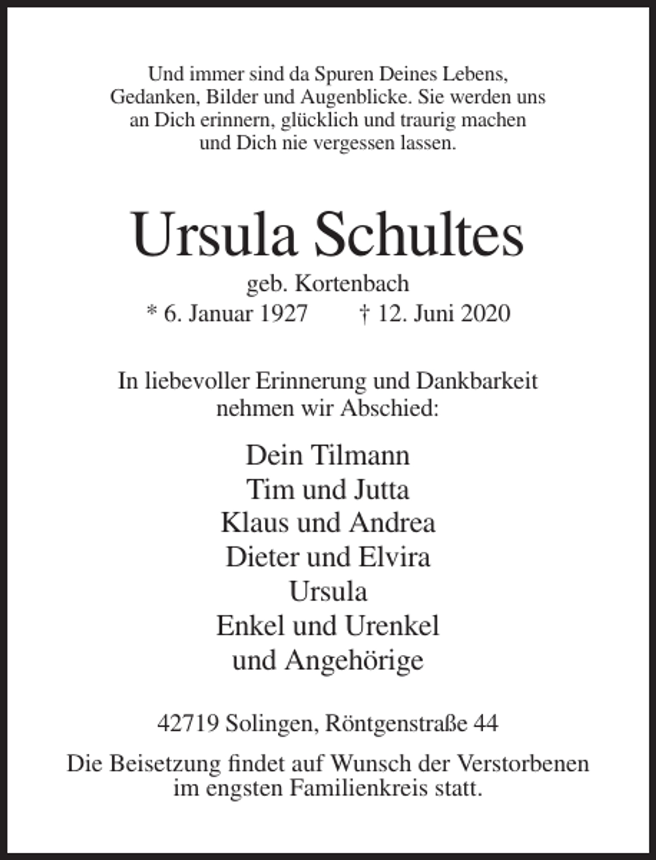 <p>Und immer sind da Spuren Deines Lebens,<br />Gedanken, Bilder und Augenblicke. Sie werden uns<br />an Dich erinnern, glücklich und traurig machen<br />und Dich nie vergessen lassen.</p><p>Ursula Schultes<br />geb. Kortenbach<br />* 6. Januar 1927<br />† 12. Juni 2020<br />In liebevoller Erinnerung und Dankbarkeit<br />nehmen wir Abschied:</p><p>Dein Tilmann<br />Tim und Jutta<br />Klaus und Andrea<br />Dieter und Elvira<br />Ursula<br />Enkel und Urenkel<br />und Angehörige<br />42719 Solingen, Röntgenstraße 44<br />Die Beisetzung findet auf Wunsch der Verstorbenen<br />im engsten Familienkreis statt.</p>