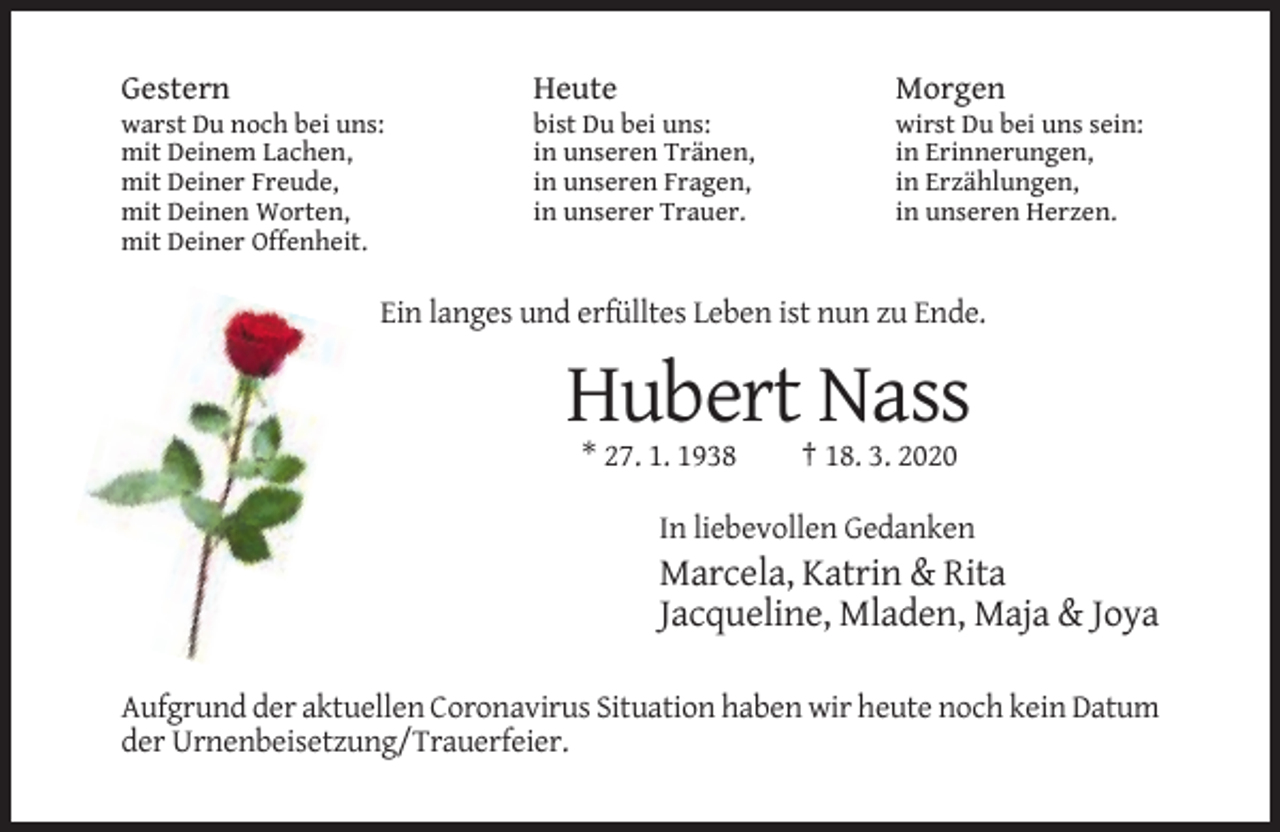 <p>Gestern</p><p>Heute</p><p>Morgen</p><p>warst Du noch bei uns:<br />mit Deinem Lachen,<br />mit Deiner Freude,<br />mit Deinen Worten,<br />mit Deiner Offenheit.</p><p>bist Du bei uns:<br />in unseren Tränen,<br />in unseren Fragen,<br />in unserer Trauer.</p><p>wirst Du bei uns sein:<br />in Erinnerungen,<br />in Erzählungen,<br />in unseren Herzen.</p><p>Ein langes und erfülltes Leben ist nun zu Ende.</p><p>Hubert Nass<br />* 27. 1. 1938</p><p>† 18. 3. 2020</p><p>In liebevollen Gedanken</p><p>Marcela, Katrin &amp; Rita<br />Jacqueline, Mladen, Maja &amp; Joya<br />Aufgrund der aktuellen Coronavirus Situation haben wir heute noch kein Datum<br />der Urnenbeisetzung/Trauerfeier.</p>