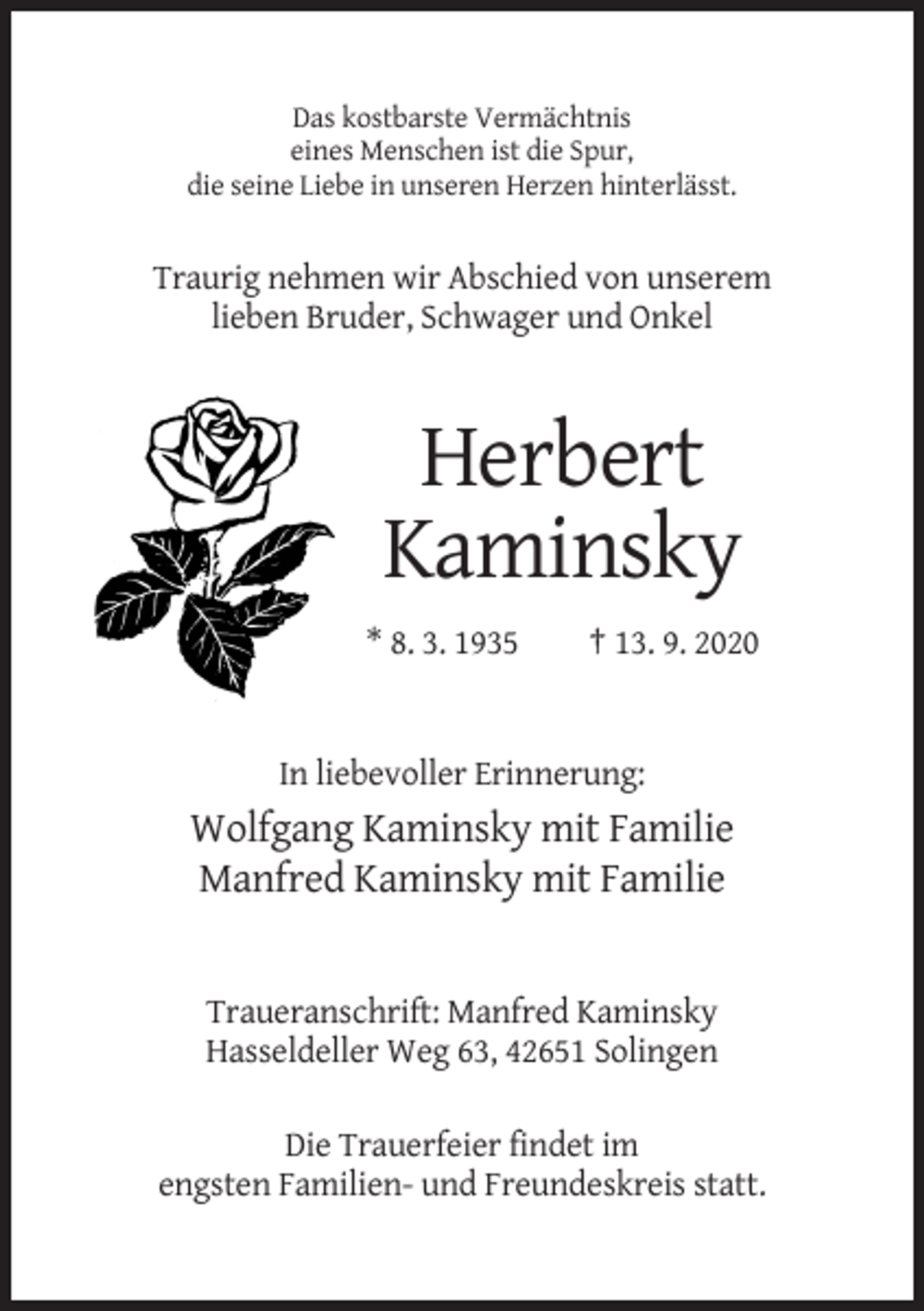 <p>Das kostbarste Vermächtnis<br />eines Menschen ist die Spur,<br />die seine Liebe in unseren Herzen hinterlässt.</p><p>Traurig nehmen wir Abschied von unserem<br />lieben Bruder, Schwager und Onkel</p><p>Herbert<br />Kaminsky<br />* 8. 3. 1935</p><p>† 13. 9. 2020</p><p>In liebevoller Erinnerung:</p><p>Wolfgang Kaminsky mit Familie<br />Manfred Kaminsky mit Familie</p><p>Traueranschrift: Manfred Kaminsky<br />Hasseldeller Weg 63, 42651 Solingen<br />Die Trauerfeier findet im<br />engsten Familien- und Freundeskreis statt.</p>