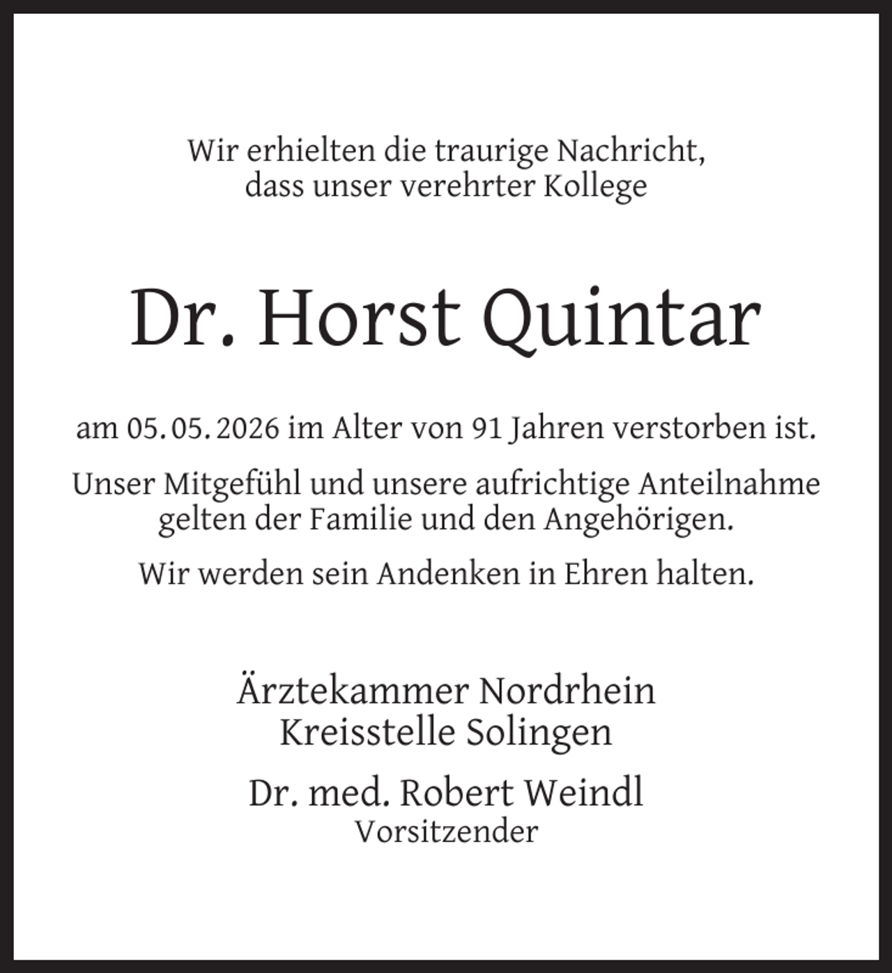 <p>Wir erhielten die traurige Nachricht,<br />dass unser verehrter Kollege</p>
<p>Dr. Horst Quintar<br />am 05. 05. 2026 im Alter von 91 Jahren verstorben ist.<br />Unser Mitgefühl und unsere aufrichtige Anteilnahme<br />gelten der Familie und den Angehörigen.<br />Wir werden sein Andenken in Ehren halten.</p>
<p>Ärztekammer Nordrhein<br />Kreisstelle Solingen<br />Dr. med. Robert Weindl<br />Vorsitzender</p>