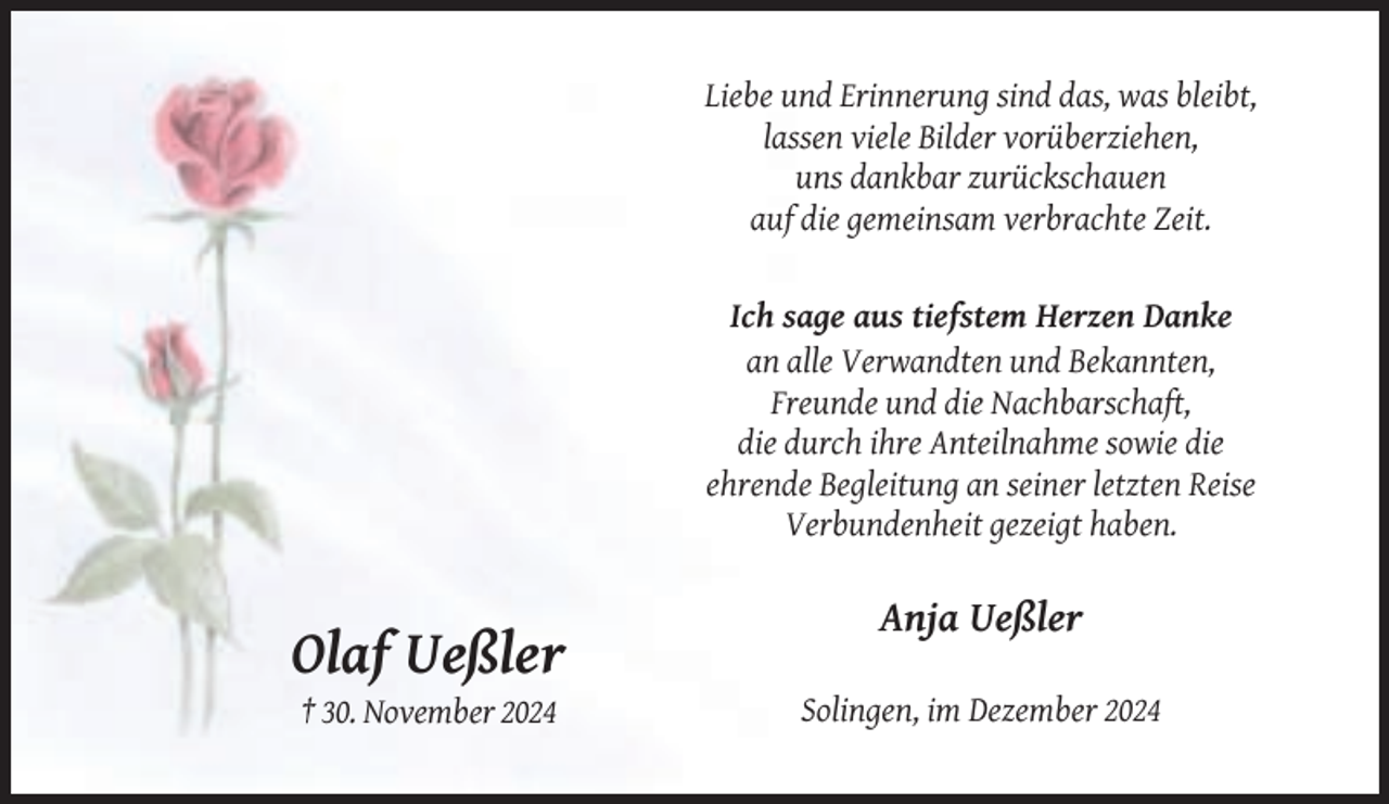 <p>Liebe und Erinnerung sind das, was bleibt,<br />lassen viele Bilder vorüberziehen,<br />uns dankbar zurückschauen<br />auf die gemeinsam verbrachte Zeit.</p><p>Ich sage aus tiefstem Herzen Danke<br />an alle Verwandten und Bekannten,<br />Freunde und die Nachbarschaft,<br />die durch ihre Anteilnahme sowie die<br />ehrende Begleitung an seiner letzten Reise<br />Verbundenheit gezeigt haben.</p><p>Anja Ueßler</p><p>Olaf Ueßler<br />† 30. November 2024</p><p>Solingen, im Dezember 2024</p>