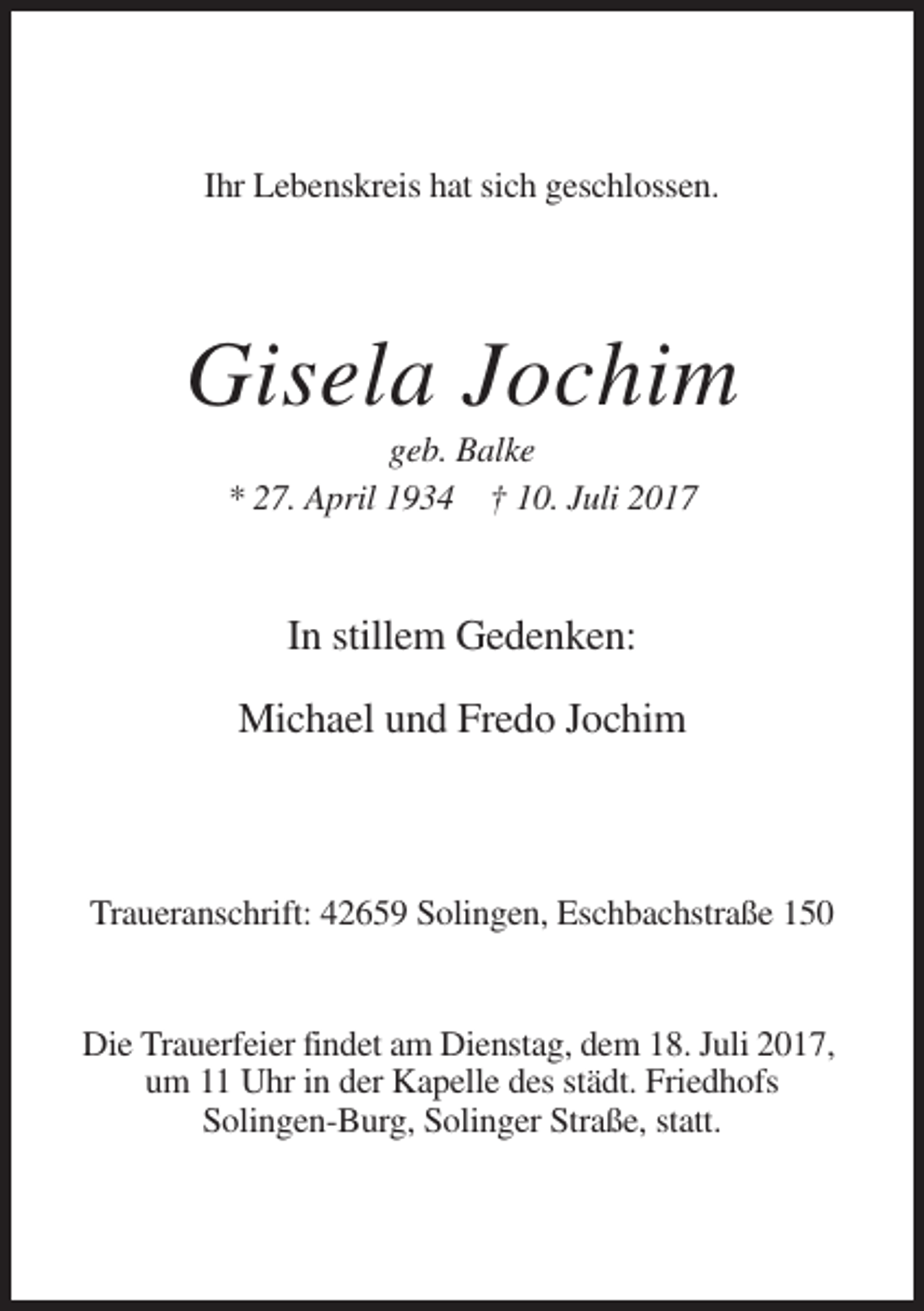 <p>Ihr Lebenskreis hat sich geschlossen.</p><p>Gisela Jochim<br />geb. Balke<br />* 27. April 1934 † 10. Juli 2017</p><p>In stillem Gedenken:<br />Michael und Fredo Jochim</p><p>Traueranschrift: 42659 Solingen, Eschbachstraße 150</p><p>Die Trauerfeier findet am Dienstag, dem 18. Juli 2017,<br />um 11 Uhr in der Kapelle des städt. Friedhofs<br />Solingen-Burg, Solinger Straße, statt.</p>