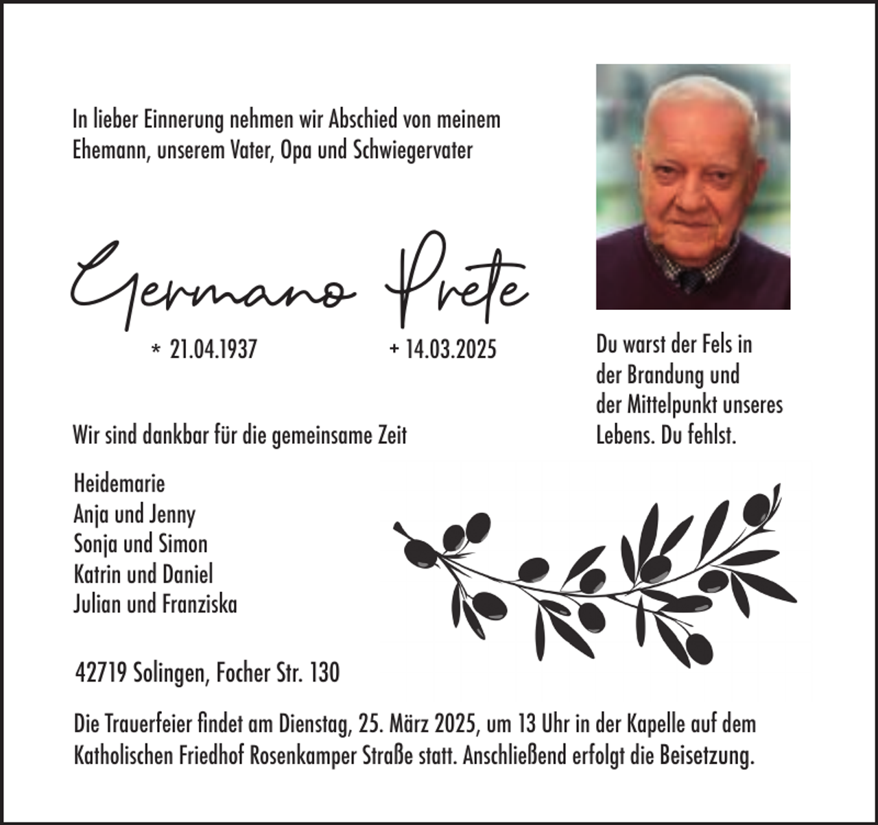 <p>In lieber Einnerung nehmen wir Abschied von meinem<br />Ehemann, unserem Vater, Opa und Schwiegervater</p><p>Germano Prete<br />* 21.04.1937</p><p>+ 14.03.2025</p><p>Wir sind dankbar für die gemeinsame Zeit</p><p>Du warst der Fels in<br />der Brandung und<br />der Mittelpunkt unseres<br />Lebens. Du fehlst.</p><p>Heidemarie<br />Anja und Jenny<br />Sonja und Simon<br />Katrin und Daniel<br />Julian und Franziska</p><p>42719 Solingen, Focher Str. 130<br />Die Trauerfeier ﬁndet am Dienstag, 25. März 2025, um 13 Uhr in der Kapelle auf dem<br />Katholischen Friedhof Rosenkamper Straße statt. Anschließend erfolgt die Beisetzung.</p>