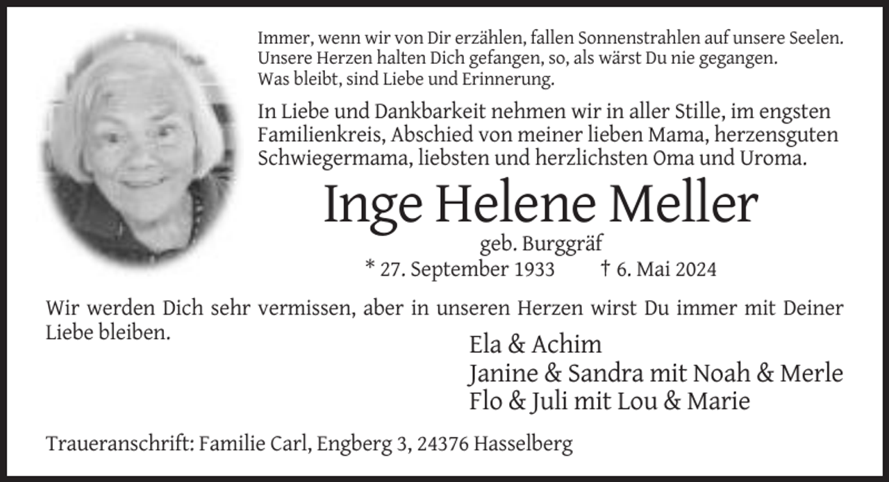 <p>Immer, wenn wir von Dir erzählen, fallen Sonnenstrahlen auf unsere Seelen.<br />Unsere Herzen halten Dich gefangen, so, als wärst Du nie gegangen.<br />Was bleibt, sind Liebe und Erinnerung.</p><p>In Liebe und Dankbarkeit nehmen wir in aller Stille, im engsten<br />Familienkreis, Abschied von meiner lieben Mama, herzensguten<br />Schwiegermama, liebsten und herzlichsten Oma und Uroma.</p><p>Inge Helene Meller<br />geb. Burggräf<br />* 27. September 1933<br />† 6. Mai 2024<br />Wir werden Dich sehr vermissen, aber in unseren Herzen wirst Du immer mit Deiner<br />Liebe bleiben.</p><p>Ela &amp; Achim<br />Janine &amp; Sandra mit Noah &amp; Merle<br />Flo &amp; Juli mit Lou &amp; Marie<br />Traueranschrift: Familie Carl, Engberg 3, 24376 Hasselberg</p>