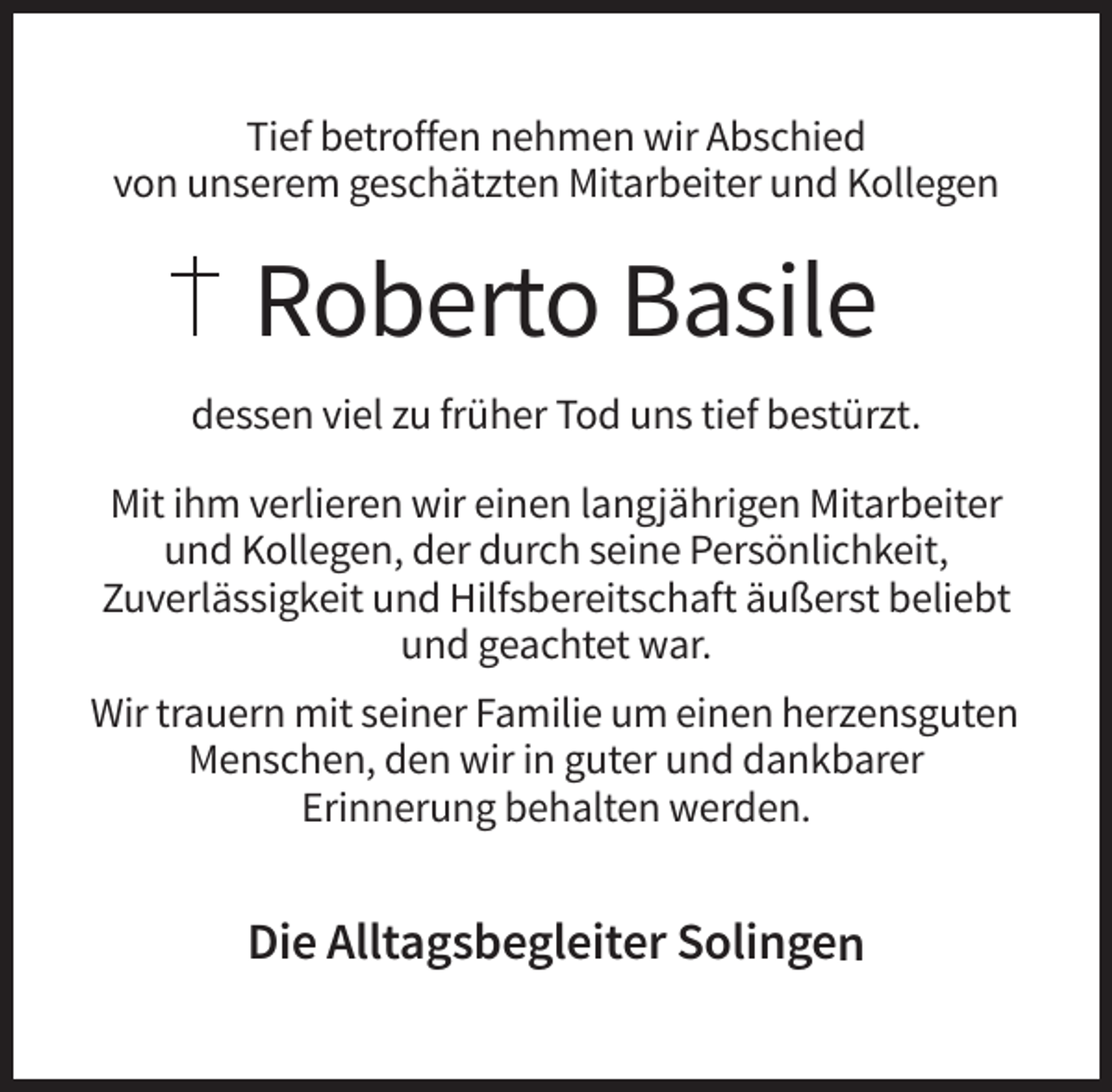 <p>Tief betroffen nehmen wir Abschied<br />von unserem geschätzten Mitarbeiter und Kollegen</p><p>Roberto Basile<br />dessen viel zu früher Tod uns tief bestürzt.<br />Mit ihm verlieren wir einen langjährigen Mitarbeiter<br />und Kollegen, der durch seine Persönlichkeit,<br />Zuverlässigkeit und Hilfsbereitschaft äußerst beliebt<br />und geachtet war.<br />Wir trauern mit seiner Familie um einen herzensguten<br />Menschen, den wir in guter und dankbarer<br />Erinnerung behalten werden.</p><p>Die Alltagsbegleiter Solingen</p>