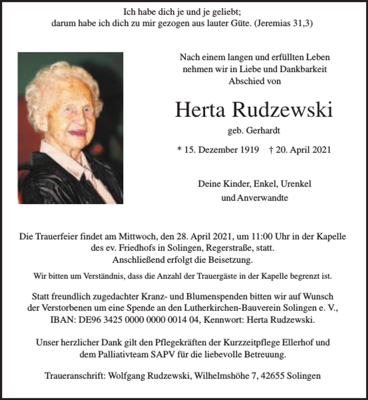 <p>Ich habe dich je und je geliebt;<br />darum habe ich dich zu mir gezogen aus lauter Güte. (Jeremias 31,3)<br />Nach einem langen und erfüllten Leben<br />nehmen wir in Liebe und Dankbarkeit<br />Abschied von</p><p>Herta Rudzewski<br />geb. Gerhardt</p><p>* 15. Dezember 1919</p><p>† 20. April 2021</p><p>Deine Kinder, Enkel, Urenkel<br />und Anverwandte</p><p>Die Trauerfeier findet am Mittwoch, den 28. April 2021, um 11:00 Uhr in der Kapelle<br />des ev. Friedhofs in Solingen, Regerstraße, statt.<br />Anschließend erfolgt die Beisetzung.<br />Wir bitten um Verständnis, dass die Anzahl der Trauergäste in der Kapelle begrenzt ist.</p><p>Statt freundlich zugedachter Kranz- und Blumenspenden bitten wir auf Wunsch<br />der Verstorbenen um eine Spende an den Lutherkirchen-Bauverein Solingen e. V.,<br />IBAN: DE96 3425 0014 04, Kennwort: Herta Rudzewski.<br />Unser herzlicher Dank gilt den Pflegekräften der Kurzzeitpflege Ellerhof und<br />dem Palliativteam SAPV für die liebevolle Betreuung.<br />Traueranschrift: Wolfgang Rudzewski, Wilhelmshöhe 7, 42655 Solingen</p>