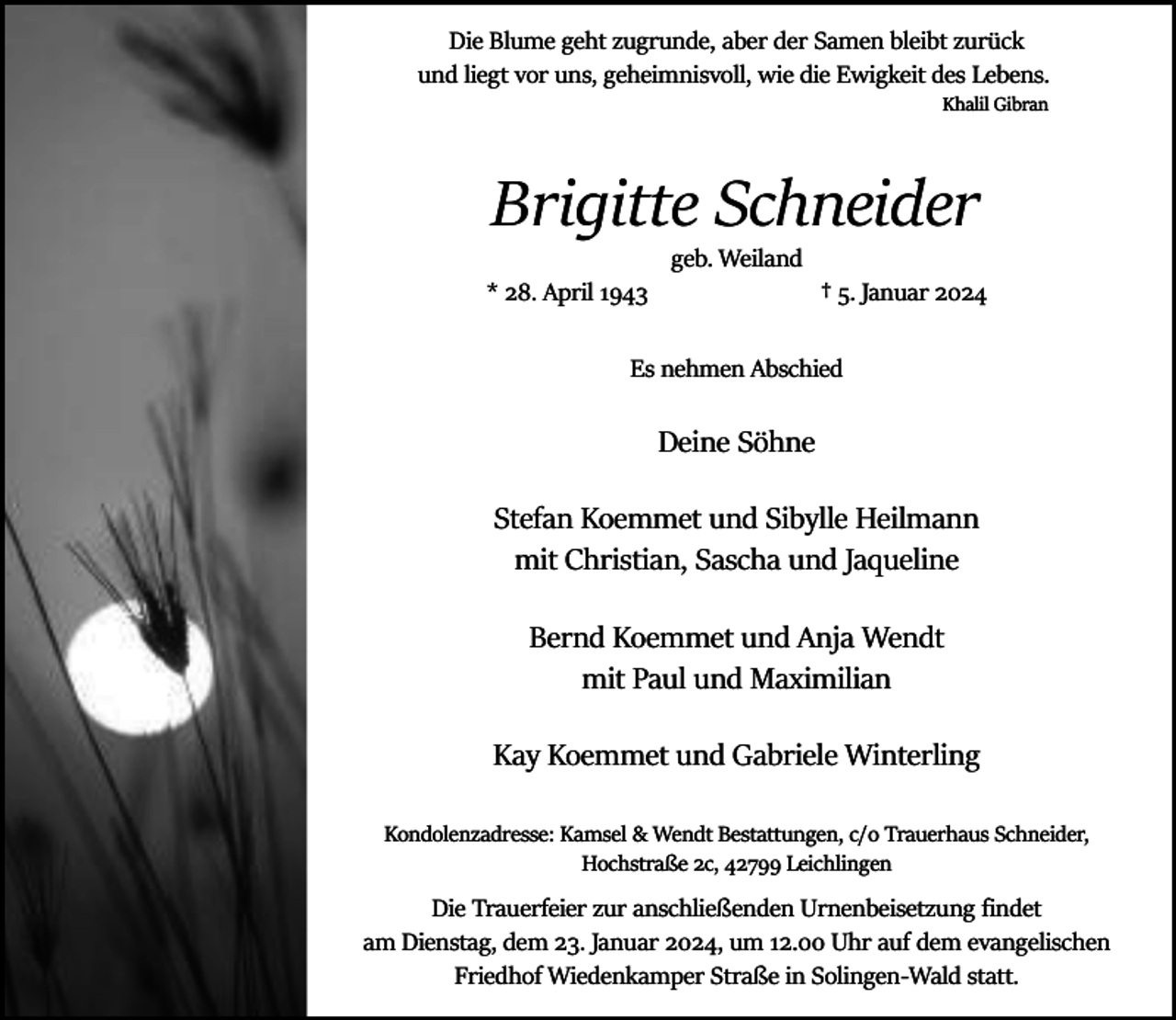 <p>Die Blume geht zugrunde, aber der Samen bleibt zurück<br />und liegt vor uns, geheimnisvoll, wie die Ewigkeit des Lebens.<br />Khalil Gibran</p><p>Brigitte Schneider<br />* 28. April 1943</p><p>geb. Weiland</p><p>† 5. Januar 2024</p><p>Es nehmen Abschied</p><p>Deine Söhne<br />Stefan Koemmet und Sibylle Heilmann<br />mit Christian, Sascha und Jaqueline<br />Bernd Koemmet und Anja Wendt<br />mit Paul und Maximilian<br />Kay Koemmet und Gabriele Winterling<br />Kondolenzadresse: Kamsel &amp; Wendt Bestattungen, c/o Trauerhaus Schneider,<br />Hochstraße 2c, 42799 Leichlingen</p><p>Die Trauerfeier zur anschließenden Urnenbeisetzung ﬁndet<br />am Dienstag, dem 23. Januar 2024, um 12.00 Uhr auf dem evangelischen<br />Friedhof Wiedenkamper Straße in Solingen­Wald statt.</p>