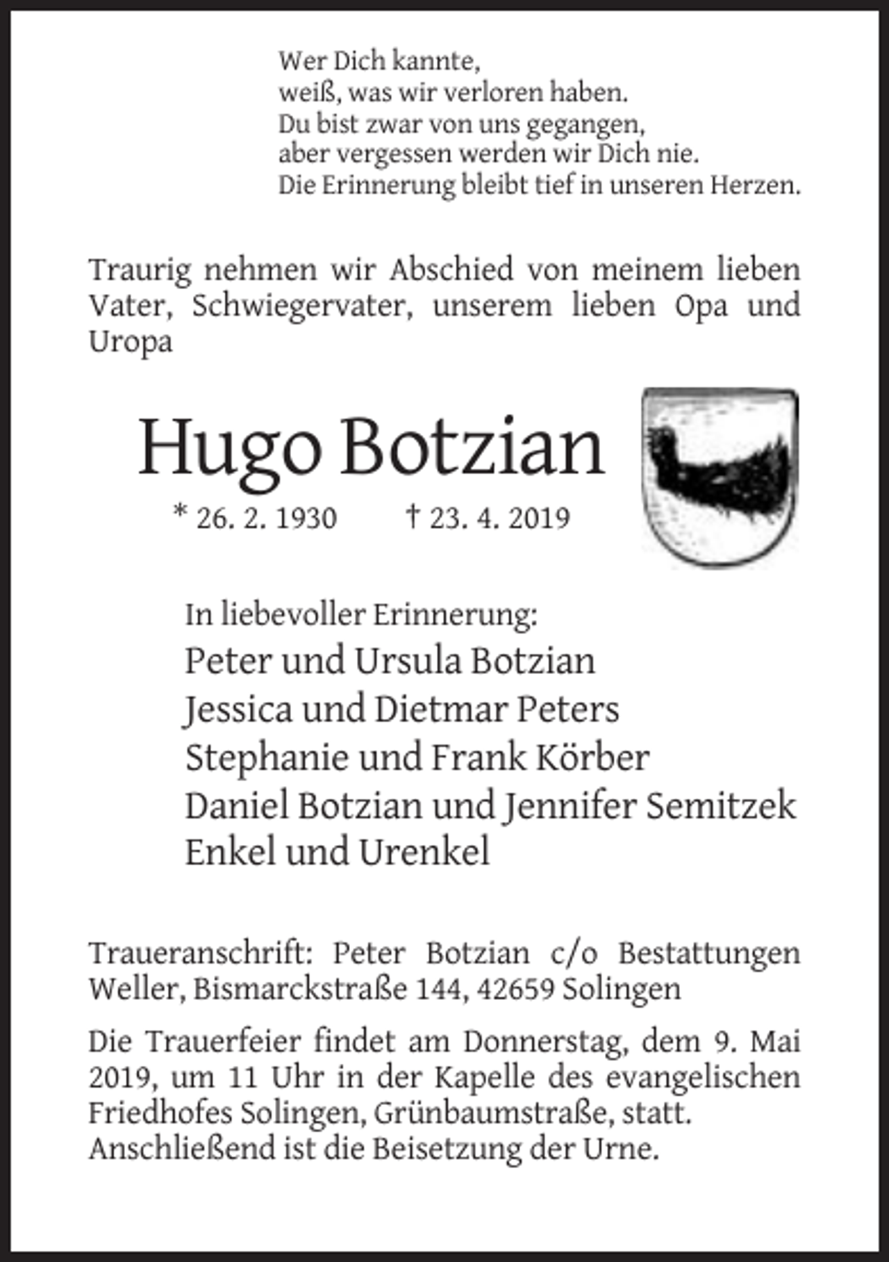 <p>Wer Dich kannte,<br />weiß, was wir verloren haben.<br />Du bist zwar von uns gegangen,<br />aber vergessen werden wir Dich nie.<br />Die Erinnerung bleibt tief in unseren Herzen.</p><p>Traurig nehmen wir Abschied von meinem lieben<br />Vater, Schwiegervater, unserem lieben Opa und<br />Uropa</p><p>Hugo Botzian<br />* 26. 2. 1930</p><p>† 23. 4. 2019</p><p>In liebevoller Erinnerung:</p><p>Peter und Ursula Botzian<br />Jessica und Dietmar Peters<br />Stephanie und Frank Körber<br />Daniel Botzian und Jennifer Semitzek<br />Enkel und Urenkel<br />Traueranschrift: Peter Botzian c/o Bestattungen<br />Weller, Bismarckstraße 144, 42659 Solingen<br />Die Trauerfeier findet am Donnerstag, dem 9. Mai<br />2019, um 11 Uhr in der Kapelle des evangelischen<br />Friedhofes Solingen, Grünbaumstraße, statt.<br />Anschließend ist die Beisetzung der Urne.</p>