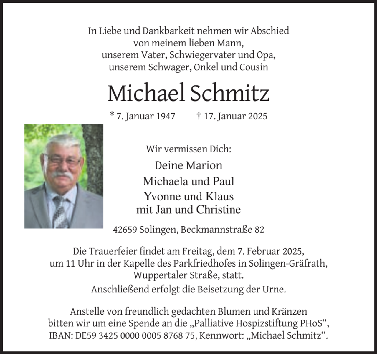<p>In Liebe und Dankbarkeit nehmen wir Abschied<br />von meinem lieben Mann,<br />unserem Vater, Schwiegervater und Opa,<br />unserem Schwager, Onkel und Cousin</p><p>Michael Schmitz<br />* 7. Januar 1947</p><p>† 17. Januar 2025</p><p>Wir vermissen Dich:</p><p>Deine Marion<br />Michaela und Paul<br />Yvonne und Klaus<br />mit Jan und Christine<br />42659 Solingen, Beckmannstraße 82<br />Die Trauerfeier findet am Freitag, dem 7. Februar 2025,<br />um 11 Uhr in der Kapelle des Parkfriedhofes in Solingen-Gräfrath,<br />Wuppertaler Straße, statt.<br />Anschließend erfolgt die Beisetzung der Urne.<br />Anstelle von freundlich gedachten Blumen und Kränzen<br />bitten wir um eine Spende an die „Palliative Hospizstiftung PHoS“,<br />IBAN: DE59 3425 05 8768 75, Kennwort: „Michael Schmitz“.</p>