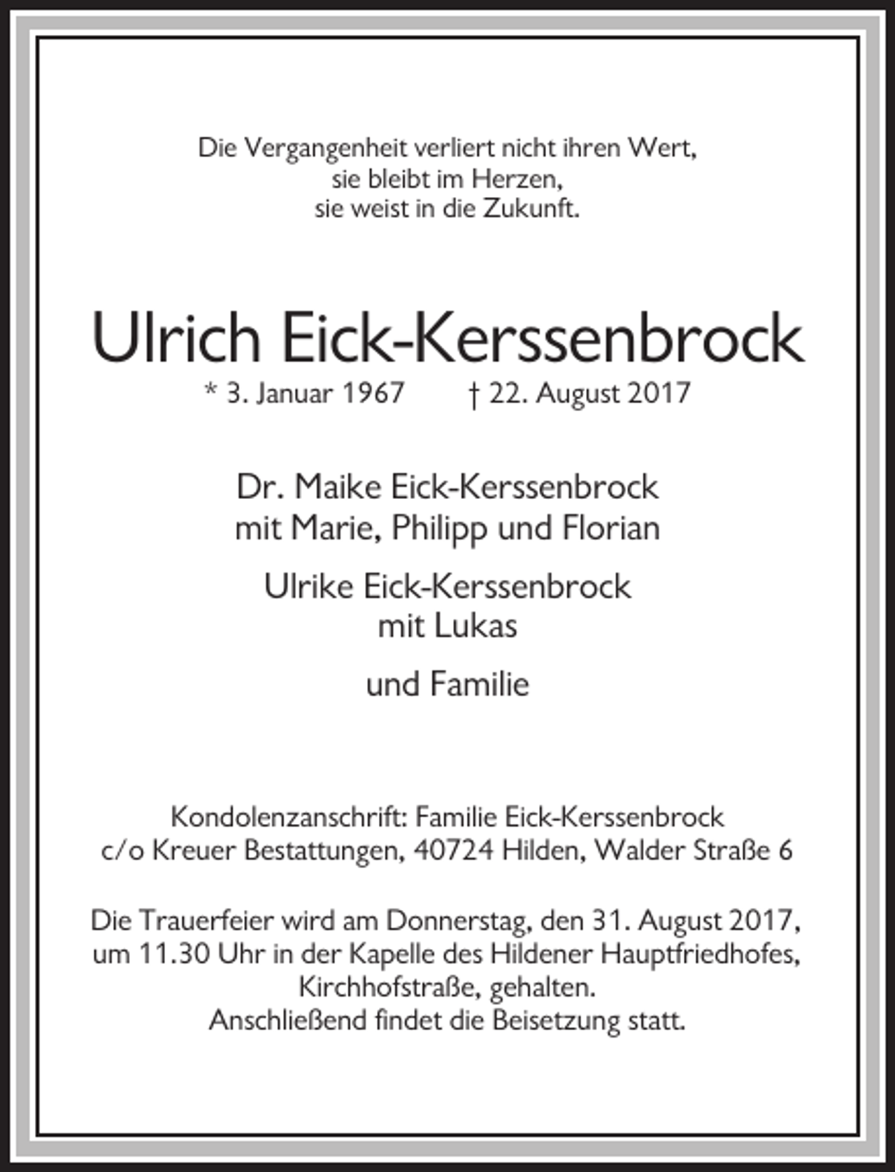 <p>Die Vergangenheit verliert nicht ihren Wert,<br />sie bleibt im Herzen,<br />sie weist in die Zukunft.</p><p>Ulrich Eick-Kerssenbrock<br />* 3. Januar 1967</p><p>† 22. August 2017</p><p>Dr. Maike Eick-Kerssenbrock<br />mit Marie, Philipp und Florian<br />Ulrike Eick-Kerssenbrock<br />mit Lukas<br />und Familie</p><p>Kondolenzanschrift: Familie Eick-Kerssenbrock<br />c/o Kreuer Bestattungen, 40724 Hilden, Walder Straße 6<br />Die Trauerfeier wird am Donnerstag, den 31. August 2017,<br />um 11.30 Uhr in der Kapelle des Hildener Hauptfriedhofes,<br />Kirchhofstraße, gehalten.<br />Anschließend findet die Beisetzung statt.</p>