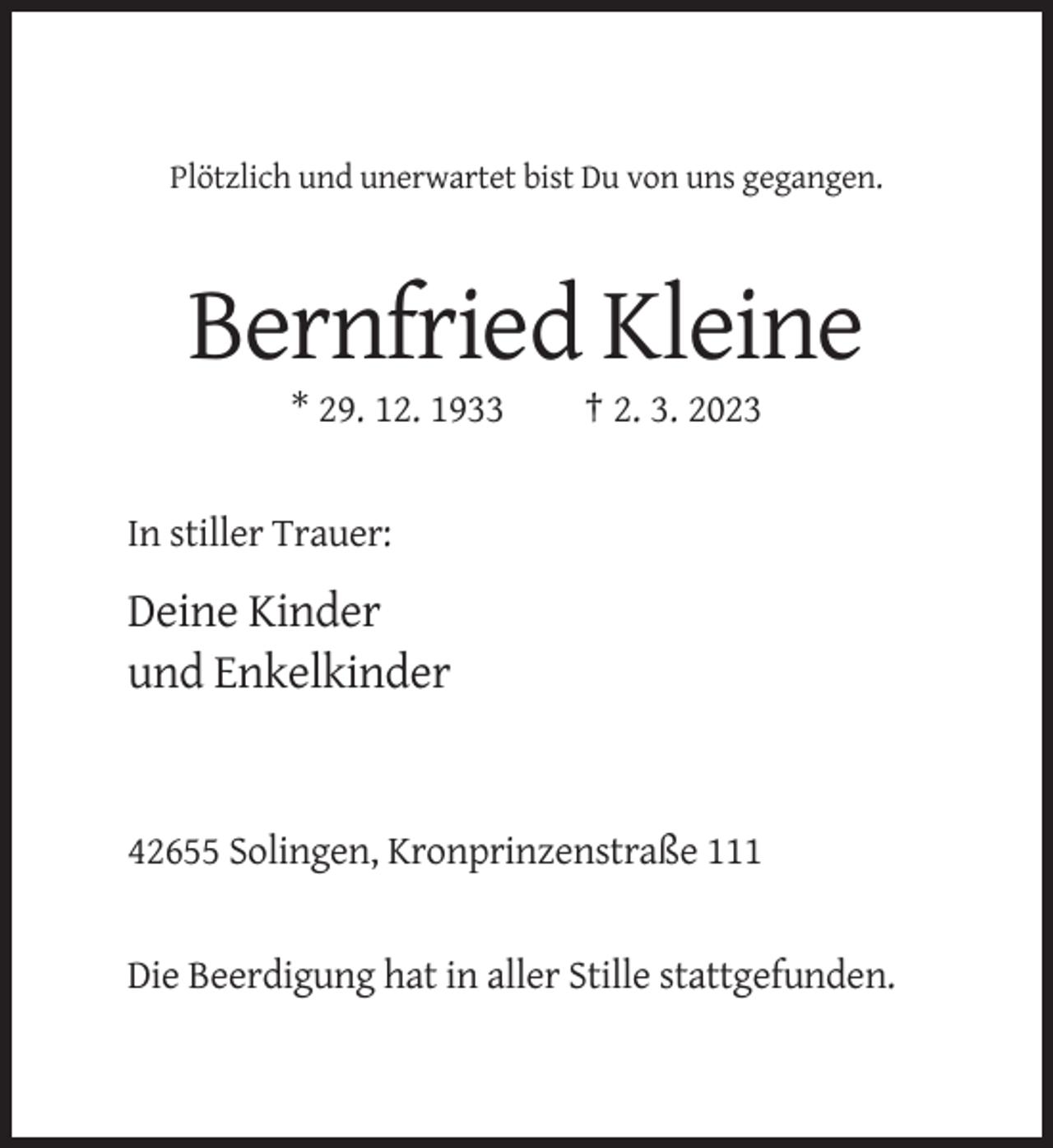 <p>Plötzlich und unerwartet bist Du von uns gegangen.</p><p>Bernfried Kleine<br />* 29. 12. 1933</p><p>† 2. 3. 2023</p><p>In stiller Trauer:</p><p>Deine Kinder<br />und Enkelkinder</p><p>42655 Solingen, Kronprinzenstraße 111</p><p>Die Beerdigung hat in aller Stille stattgefunden.</p>