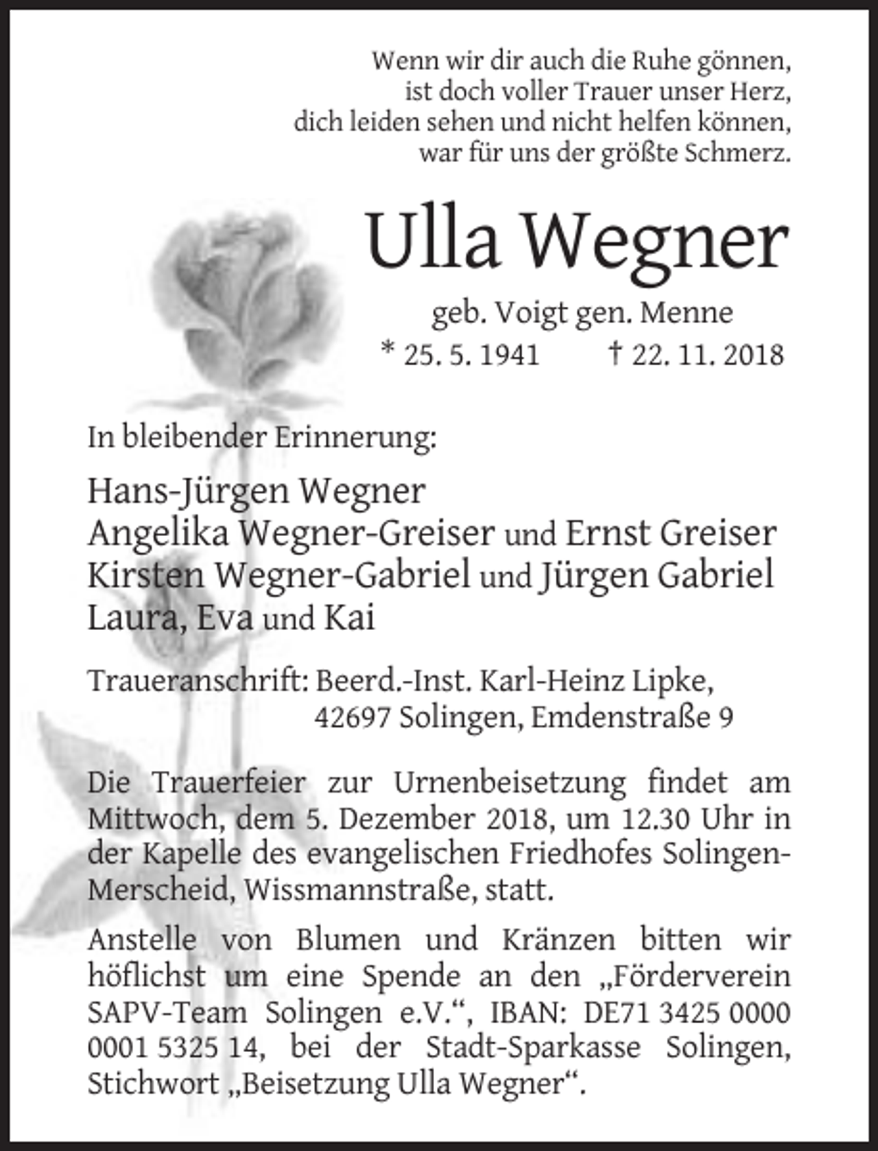 <p>Wenn wir dir auch die Ruhe gönnen,<br />ist doch voller Trauer unser Herz,<br />dich leiden sehen und nicht helfen können,<br />war für uns der größte Schmerz.</p><p>Ulla Wegner<br />geb. Voigt gen. Menne<br />* 25. 5. 1941<br />† 22. 11. 2018<br />In bleibender Erinnerung:</p><p>Hans-Jürgen Wegner<br />Angelika Wegner-Greiser und Ernst Greiser<br />Kirsten Wegner-Gabriel und Jürgen Gabriel<br />Laura, Eva und Kai<br />Traueranschrift: Beerd.-Inst. Karl-Heinz Lipke,<br />42697 Solingen, Emdenstraße 9<br />Die Trauerfeier zur Urnenbeisetzung findet am<br />Mittwoch, dem 5. Dezember 2018, um 12.30 Uhr in<br />der Kapelle des evangelischen Friedhofes SolingenMerscheid, Wissmannstraße, statt.<br />Anstelle von Blumen und Kränzen bitten wir<br />höflichst um eine Spende an den „Förderverein<br />SAPV-Team Solingen e.V.“, IBAN: DE71 3425 01 5325 14, bei der Stadt-Sparkasse Solingen,<br />Stichwort „Beisetzung Ulla Wegner“.</p>