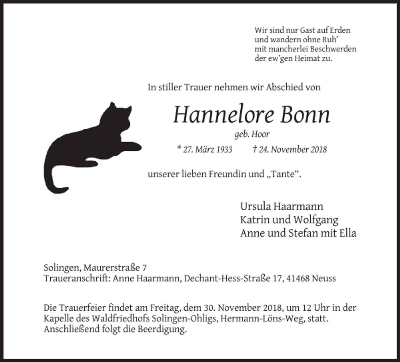 <p>Wir sind nur Gast auf Erden<br />und wandern ohne Ruh’<br />mit mancherlei Beschwerden<br />der ew’gen Heimat zu.</p><p>In stiller Trauer nehmen wir Abschied von</p><p>Hannelore Bonn<br />geb. Hoor<br />* 27. März 1933<br />† 24. November 2018<br />unserer lieben Freundin und „Tante“.</p><p>Ursula Haarmann<br />Katrin und Wolfgang<br />Anne und Stefan mit Ella</p><p>Solingen, Maurerstraße 7<br />Traueranschrift: Anne Haarmann, Dechant-Hess-Straße 17, 41468 Neuss</p><p>Die Trauerfeier findet am Freitag, dem 30. November 2018, um 12 Uhr in der<br />Kapelle des Waldfriedhofs Solingen-Ohligs, Hermann-Löns-Weg, statt.<br />Anschließend folgt die Beerdigung.</p>