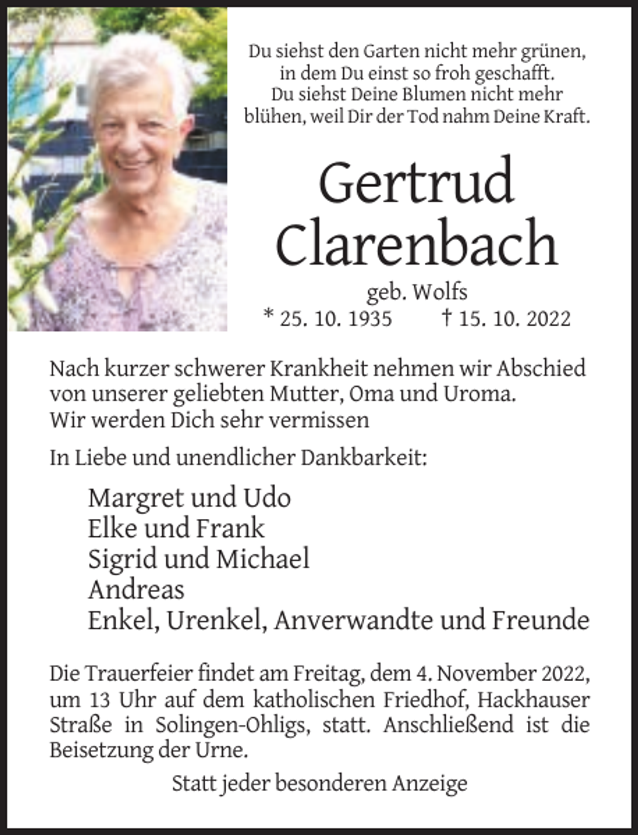 <p>Du siehst den Garten nicht mehr grünen,<br />in dem Du einst so froh geschafft.<br />Du siehst Deine Blumen nicht mehr<br />blühen, weil Dir der Tod nahm Deine Kraft.</p><p>Gertrud<br />Clarenbach<br />geb. Wolfs<br />* 25. 10. 1935<br />† 15. 10. 2022<br />Nach kurzer schwerer Krankheit nehmen wir Abschied<br />von unserer geliebten Mutter, Oma und Uroma.<br />Wir werden Dich sehr vermissen<br />In Liebe und unendlicher Dankbarkeit:</p><p>Margret und Udo<br />Elke und Frank<br />Sigrid und Michael<br />Andreas<br />Enkel, Urenkel, Anverwandte und Freunde<br />Die Trauerfeier findet am Freitag, dem 4. November 2022,<br />um 13 Uhr auf dem katholischen Friedhof, Hackhauser<br />Straße in Solingen-Ohligs, statt. Anschließend ist die<br />Beisetzung der Urne.<br />Statt jeder besonderen Anzeige</p>