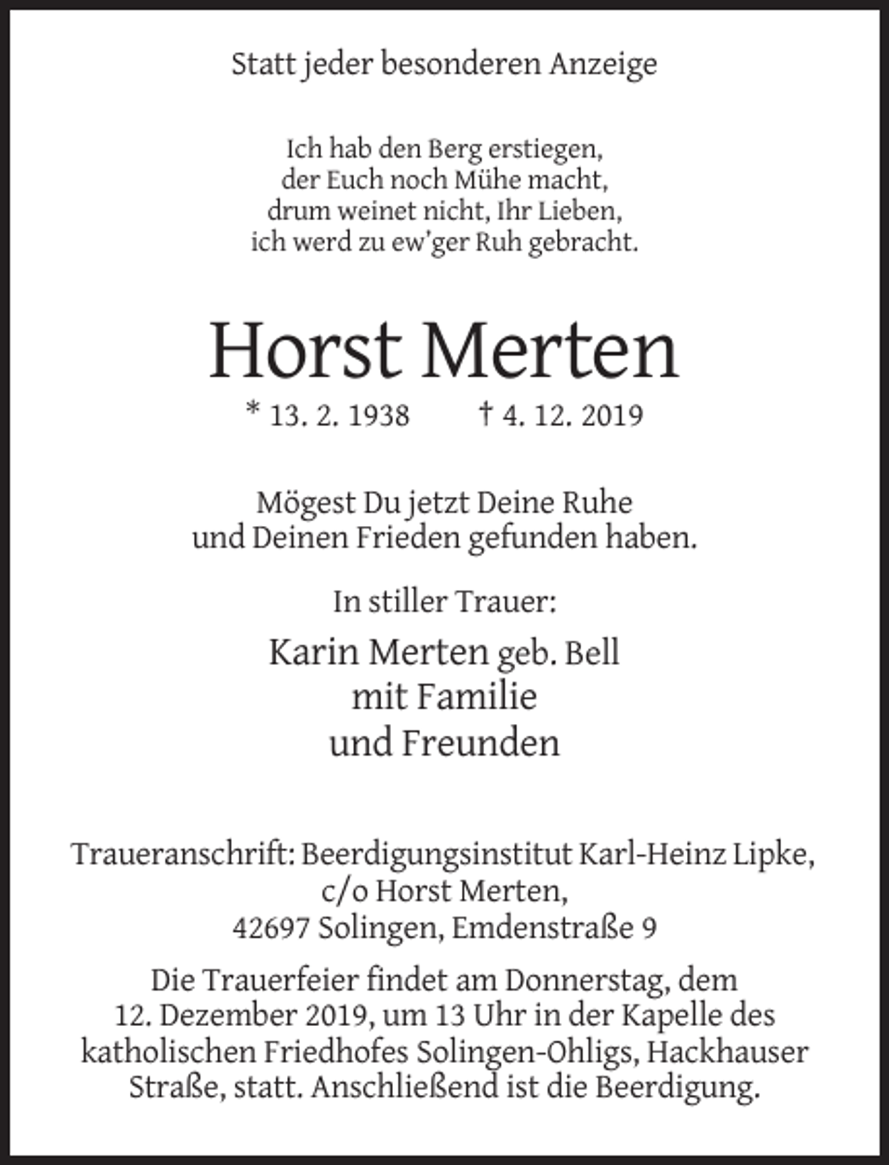 <p>Statt jeder besonderen Anzeige<br />Ich hab den Berg erstiegen,<br />der Euch noch Mühe macht,<br />drum weinet nicht, Ihr Lieben,<br />ich werd zu ew’ger Ruh gebracht.</p><p>Horst Merten<br />* 13. 2. 1938</p><p>† 4. 12. 2019</p><p>Mögest Du jetzt Deine Ruhe<br />und Deinen Frieden gefunden haben.<br />In stiller Trauer:</p><p>Karin Merten geb. Bell<br />mit Familie<br />und Freunden<br />Traueranschrift: Beerdigungsinstitut Karl-Heinz Lipke,<br />c/o Horst Merten,<br />42697 Solingen, Emdenstraße 9<br />Die Trauerfeier findet am Donnerstag, dem<br />12. Dezember 2019, um 13 Uhr in der Kapelle des<br />katholischen Friedhofes Solingen-Ohligs, Hackhauser<br />Straße, statt. Anschließend ist die Beerdigung.</p>