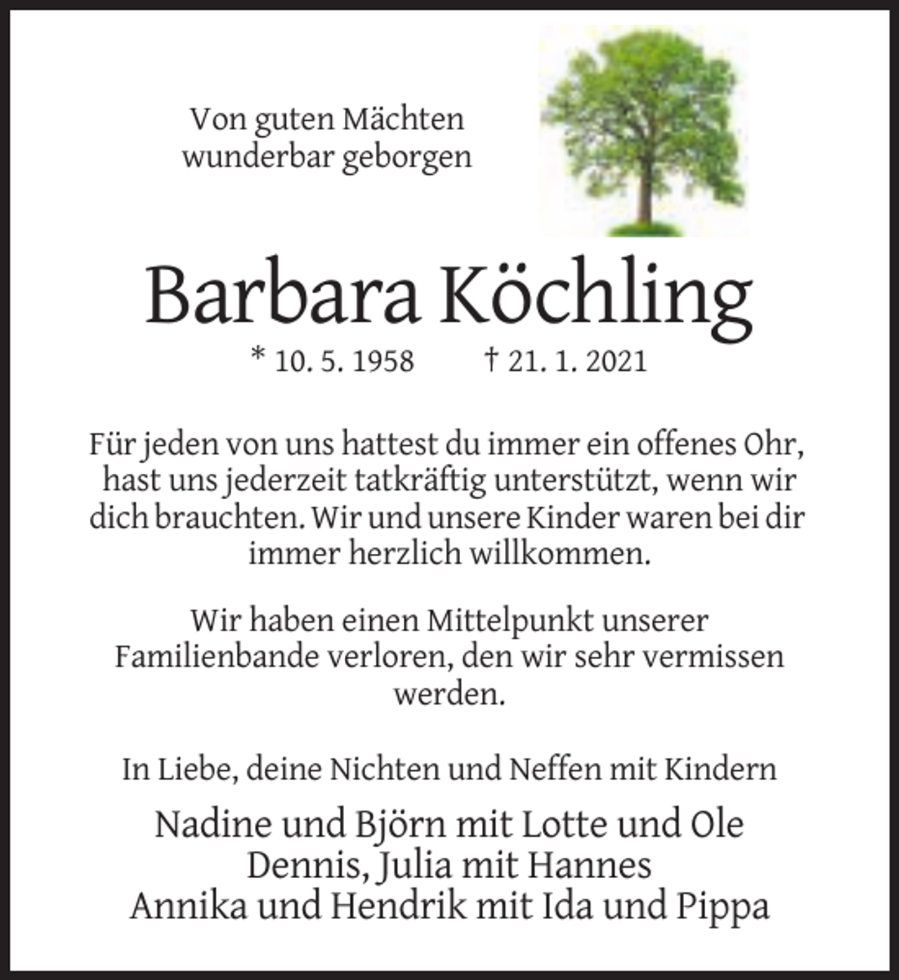 <p>Von guten Mächten<br />wunderbar geborgen</p><p>Barbara Köchling<br />* 10. 5. 1958</p><p>† 21. 1. 2021</p><p>Für jeden von uns hattest du immer ein offenes Ohr,<br />hast uns jederzeit tatkräftig unterstützt, wenn wir<br />dich brauchten. Wir und unsere Kinder waren bei dir<br />immer herzlich willkommen.<br />Wir haben einen Mittelpunkt unserer<br />Familienbande verloren, den wir sehr vermissen<br />werden.<br />In Liebe, deine Nichten und Neffen mit Kindern</p><p>Nadine und Björn mit Lotte und Ole<br />Dennis, Julia mit Hannes<br />Annika und Hendrik mit Ida und Pippa</p>