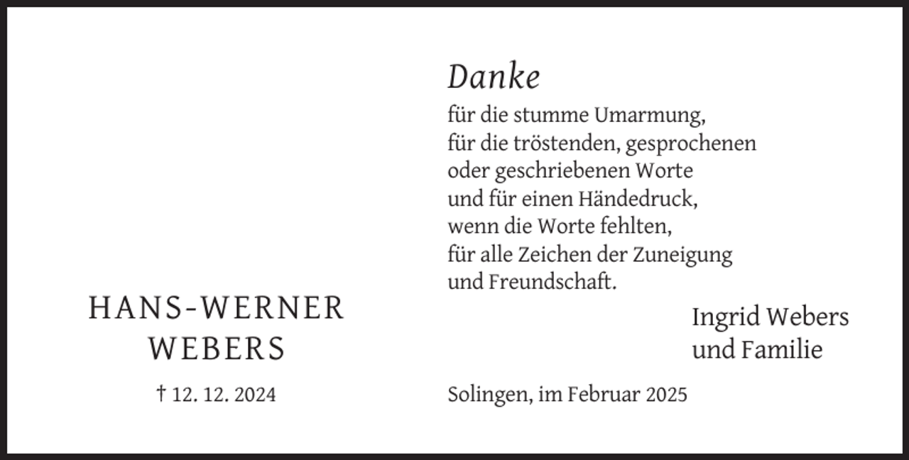 <p>Danke<br />für die stumme Umarmung,<br />für die tröstenden, gesprochenen<br />oder geschriebenen Worte<br />und für einen Händedruck,<br />wenn die Worte fehlten,<br />für alle Zeichen der Zuneigung<br />und Freundschaft.</p><p>HANS-WERNER<br />WEBERS<br />† 12. 12. 2024</p><p>Ingrid Webers<br />und Familie<br />Solingen, im Februar 2025</p>