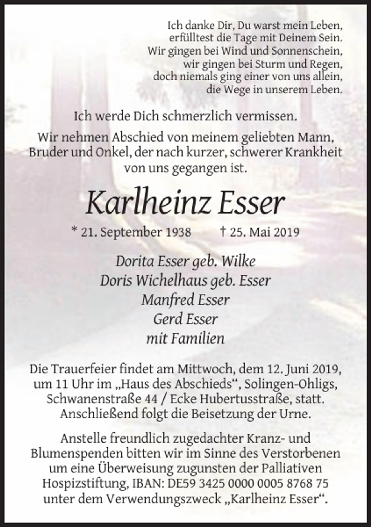 <p>Ich danke Dir, Du warst mein Leben,<br />erfülltest die Tage mit Deinem Sein.<br />Wir gingen bei Wind und Sonnenschein,<br />wir gingen bei Sturm und Regen,<br />doch niemals ging einer von uns allein,<br />die Wege in unserem Leben.</p><p>Ich werde Dich schmerzlich vermissen.<br />Wir nehmen Abschied von meinem geliebten Mann,<br />Bruder und Onkel, der nach kurzer, schwerer Krankheit<br />von uns gegangen ist.</p><p>Karlheinz Esser<br />* 21. September 1938</p><p>† 25. Mai 2019</p><p>Dorita Esser geb. Wilke<br />Doris Wichelhaus geb. Esser<br />Manfred Esser<br />Gerd Esser<br />mit Familien<br />Die Trauerfeier findet am Mittwoch, dem 12. Juni 2019,<br />um 11 Uhr im „Haus des Abschieds“, Solingen-Ohligs,<br />Schwanenstraße 44 / Ecke Hubertusstraße, statt.<br />Anschließend folgt die Beisetzung der Urne.<br />Anstelle freundlich zugedachter Kranz- und<br />Blumenspenden bitten wir im Sinne des Verstorbenen<br />um eine Überweisung zugunsten der Palliativen<br />Hospizstiftung, IBAN: DE59 3425 05 8768 75<br />unter dem Verwendungszweck „Karlheinz Esser“.</p>