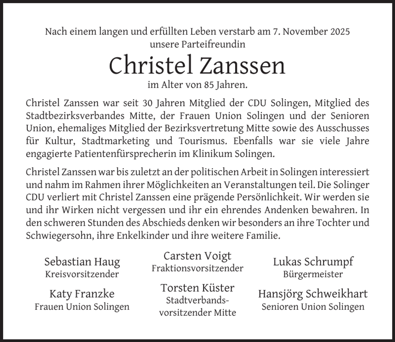 <p>Nach einem langen und erfüllten Leben verstarb am 7. November 2025<br />unsere Parteifreundin</p><p>Christel Zanssen<br />im Alter von 85 Jahren.</p><p>Christel Zanssen war seit 30 Jahren Mitglied der CDU Solingen, Mitglied des<br />Stadtbezirksverbandes Mitte, der Frauen Union Solingen und der Senioren<br />Union, ehemaliges Mitglied der Bezirksvertretung Mitte sowie des Ausschusses<br />für Kultur, Stadtmarketing und Tourismus. Ebenfalls war sie viele Jahre<br />engagierte Patientenfürsprecherin im Klinikum Solingen.<br />Christel Zanssen war bis zuletzt an der politischen Arbeit in Solingen interessiert<br />und nahm im Rahmen ihrer Möglichkeiten an Veranstaltungen teil. Die Solinger<br />CDU verliert mit Christel Zanssen eine prägende Persönlichkeit. Wir werden sie<br />und ihr Wirken nicht vergessen und ihr ein ehrendes Andenken bewahren. In<br />den schweren Stunden des Abschieds denken wir besonders an ihre Tochter und<br />Schwiegersohn, ihre Enkelkinder und ihre weitere Familie.</p><p>Sebastian Haug<br />Kreisvorsitzender</p><p>Katy Franzke</p><p>Frauen Union Solingen</p><p>Carsten Voigt</p><p>Fraktionsvorsitzender</p><p>Torsten Küster</p><p>Stadtverbandsvorsitzender Mitte</p><p>Lukas Schrumpf<br />Bürgermeister</p><p>Hansjörg Schweikhart<br />Senioren Union Solingen</p>