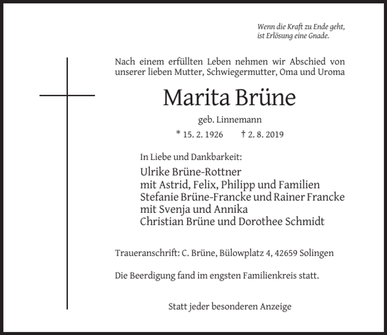 <p>Wenn die Kraft zu Ende geht,<br />ist Erlösung eine Gnade.</p><p>Nach einem erfüllten Leben nehmen wir Abschied von<br />unserer lieben Mutter, Schwiegermutter, Oma und Uroma</p><p>Marita Brüne<br />geb. Linnemann<br />* 15. 2. 1926<br />† 2. 8. 2019<br />In Liebe und Dankbarkeit:</p><p>Ulrike Brüne-Rottner<br />mit Astrid, Felix, Philipp und Familien<br />Stefanie Brüne-Francke und Rainer Francke<br />mit Svenja und Annika<br />Christian Brüne und Dorothee Schmidt<br />Traueranschrift: C. Brüne, Bülowplatz 4, 42659 Solingen<br />Die Beerdigung fand im engsten Familienkreis statt.</p><p>Statt jeder besonderen Anzeige</p>