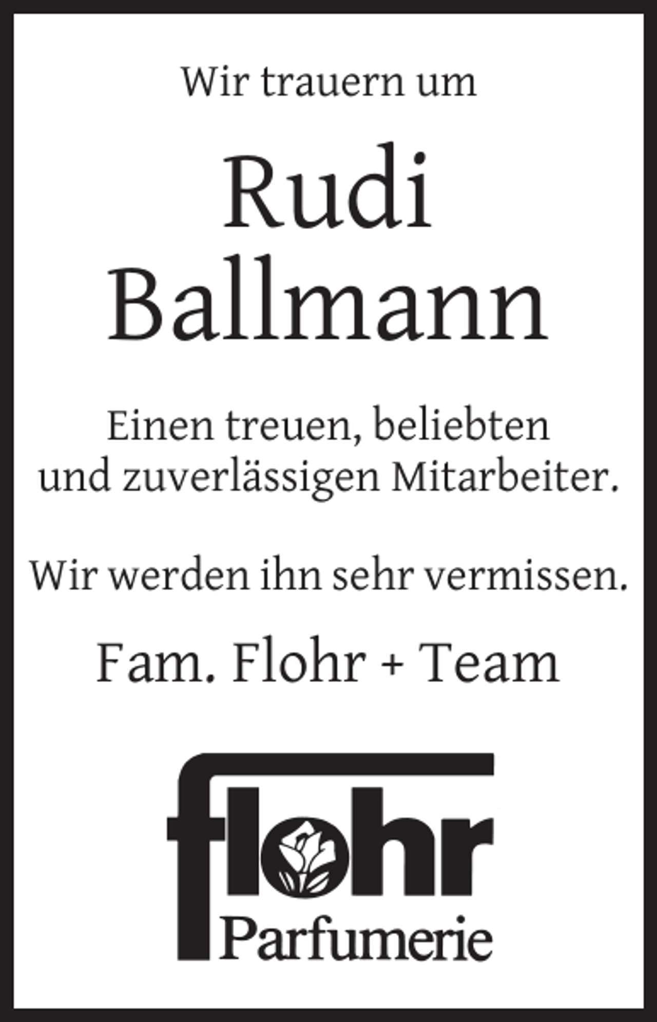 <p>Wir trauern um</p><p>Rudi<br />Ballmann<br />Einen treuen, beliebten<br />und zuverlässigen Mitarbeiter.<br />Wir werden ihn sehr vermissen.</p><p>Fam. Flohr + Team</p>