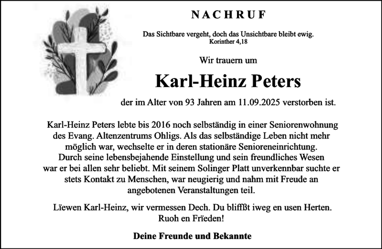 <p>NACHRUF<br />Das Sichtbare vergeht, doch das Unsichtbare bleibt ewig.<br />Korinther 4,18</p><p>Wir trauern um</p><p>Karl-Heinz Peters<br />der im Alter von 93 Jahren am 11.09.2025 verstorben ist.<br />Karl-Heinz Peters lebte bis 2016 noch selbständig in einer Seniorenwohnung<br />des Evang. Altenzentrums Ohligs. Als das selbständige Leben nicht mehr<br />möglich war, wechselte er in deren stationäre Senioreneinrichtung.<br />Durch seine lebensbejahende Einstellung und sein freundliches Wesen<br />war er bei allen sehr beliebt. Mit seinem Solinger Platt unverkennbar suchte er<br />stets Kontakt zu Menschen, war neugierig und nahm mit Freude an<br />angebotenen Veranstaltungen teil.<br />Lïewen Karl-Heinz, wir vermessen Dech. Du bliﬀßt iweg en usen Herten.<br />Ruoh en Frïeden!<br />Deine Freunde und Bekannte</p>