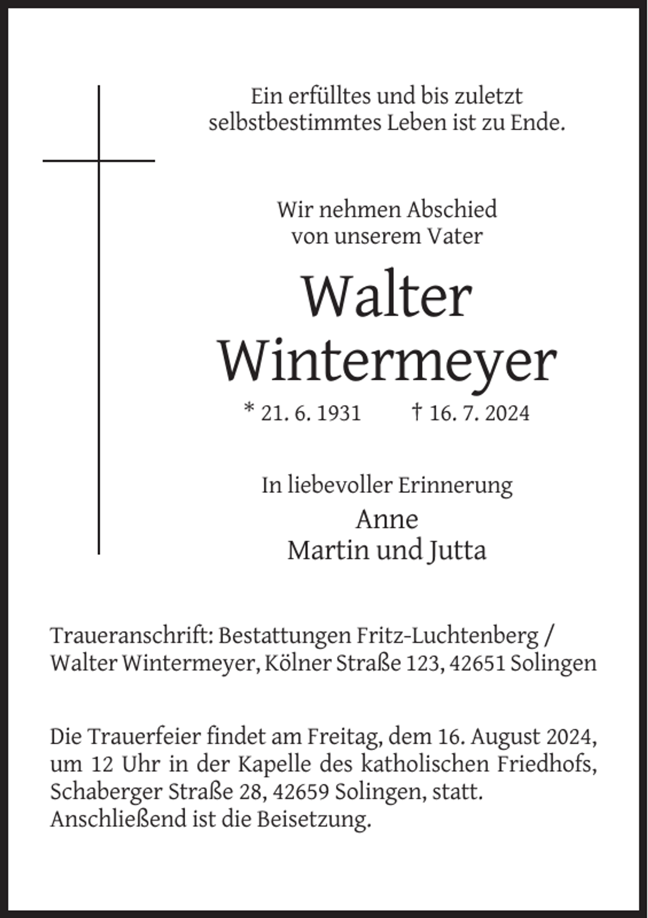 <p>Ein erfülltes und bis zuletzt<br />selbstbestimmtes Leben ist zu Ende.</p><p>Wir nehmen Abschied<br />von unserem Vater</p><p>Walter<br />Wintermeyer<br />* 21. 6. 1931</p><p>† 16. 7. 2024</p><p>In liebevoller Erinnerung</p><p>Anne<br />Martin und Jutta<br />Traueranschrift: Bestattungen Fritz-Luchtenberg /<br />Walter Wintermeyer, Kölner Straße 123, 42651 Solingen</p><p>Die Trauerfeier findet am Freitag, dem 16. August 2024,<br />um 12 Uhr in der Kapelle des katholischen Friedhofs,<br />Schaberger Straße 28, 42659 Solingen, statt.<br />Anschließend ist die Beisetzung.</p>