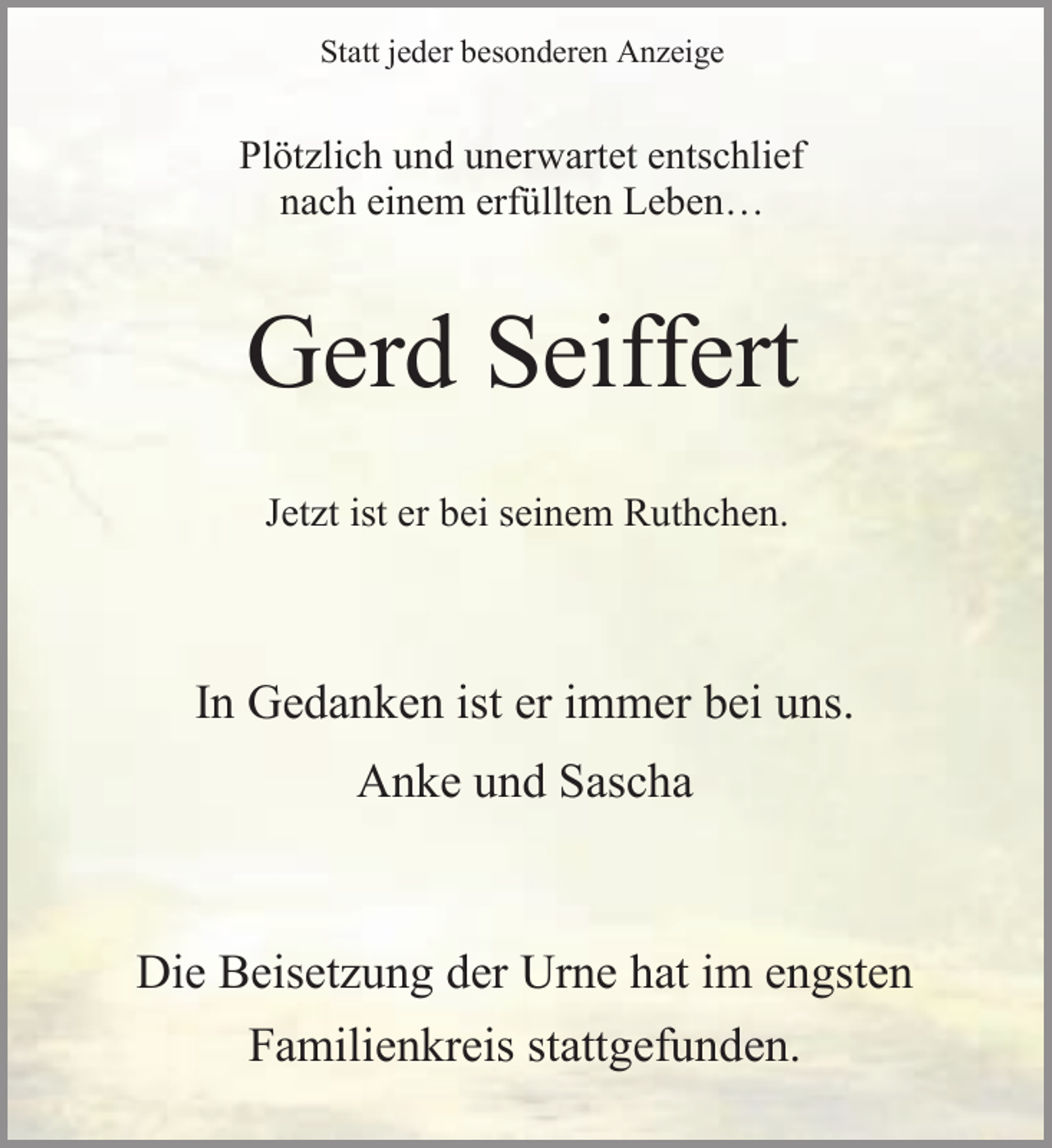 <p>Statt jeder besonderen Anzeige</p><p>Plötzlich und unerwartet entschlief<br />nach einem erfüllten Leben…</p><p>Gerd Seiffert<br />Jetzt ist er bei seinem Ruthchen.</p><p>In Gedanken ist er immer bei uns.<br />Anke und Sascha</p><p>Die Beisetzung der Urne hat im engsten<br />Familienkreis stattgefunden.</p>