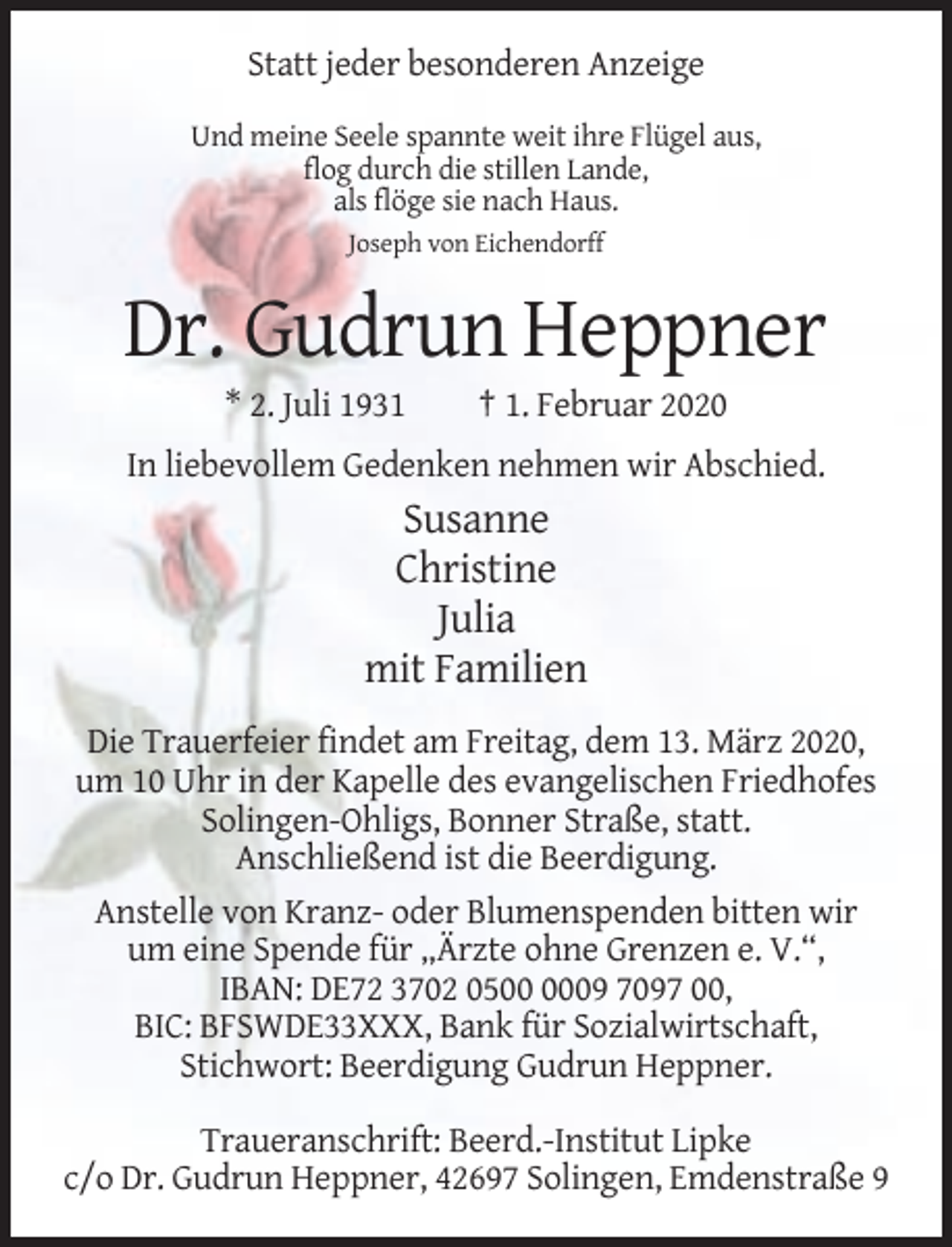 <p>Statt jeder besonderen Anzeige<br />Und meine Seele spannte weit ihre Flügel aus,<br />flog durch die stillen Lande,<br />als flöge sie nach Haus.<br />Joseph von Eichendorff</p><p>Dr. Gudrun Heppner<br />* 2. Juli 1931</p><p>† 1. Februar 2020</p><p>In liebevollem Gedenken nehmen wir Abschied.</p><p>Susanne<br />Christine<br />Julia<br />mit Familien<br />Die Trauerfeier findet am Freitag, dem 13. März 2020,<br />um 10 Uhr in der Kapelle des evangelischen Friedhofes<br />Solingen-Ohligs, Bonner Straße, statt.<br />Anschließend ist die Beerdigung.<br />Anstelle von Kranz- oder Blumenspenden bitten wir<br />um eine Spende für „Ärzte ohne Grenzen e. V.“,<br />IBAN: DE72 3702 0509 7097 00,<br />BIC: BFSWDE33XXX, Bank für Sozialwirtschaft,<br />Stichwort: Beerdigung Gudrun Heppner.<br />Traueranschrift: Beerd.-Institut Lipke<br />c/o Dr. Gudrun Heppner, 42697 Solingen, Emdenstraße 9</p>