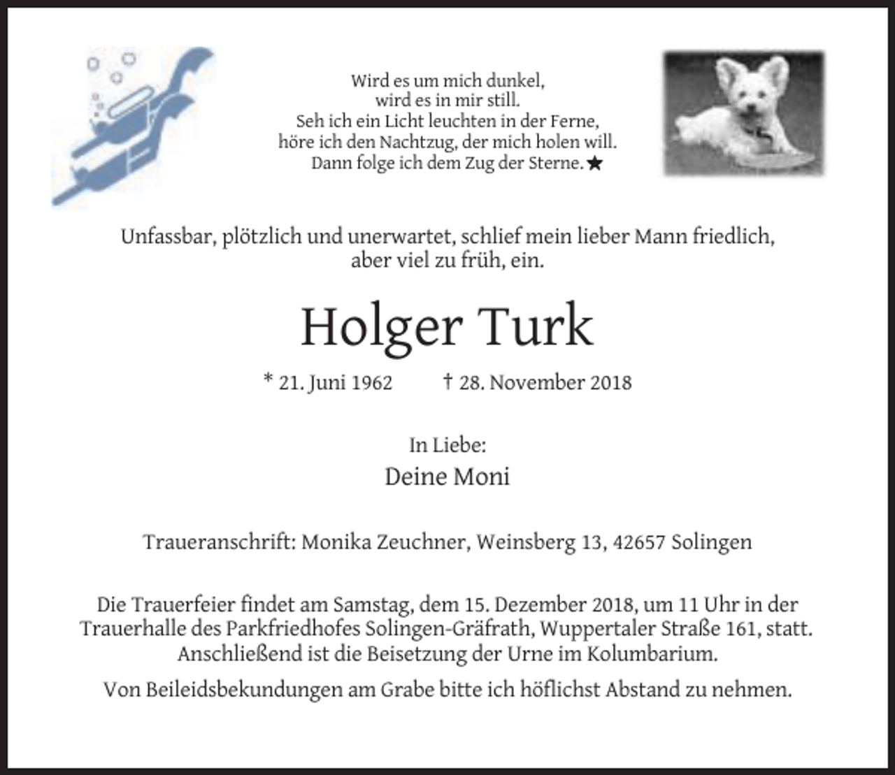 <p>Wird es um mich dunkel,<br />wird es in mir still.<br />Seh ich ein Licht leuchten in der Ferne,<br />höre ich den Nachtzug, der mich holen will.<br />Dann folge ich dem Zug der Sterne.</p><p>Unfassbar, plötzlich und unerwartet, schlief mein lieber Mann friedlich,<br />aber viel zu früh, ein.</p><p>Holger Turk<br />* 21. Juni 1962</p><p>† 28. November 2018<br />In Liebe:</p><p>Deine Moni<br />Traueranschrift: Monika Zeuchner, Weinsberg 13, 42657 Solingen<br />Die Trauerfeier findet am Samstag, dem 15. Dezember 2018, um 11 Uhr in der<br />Trauerhalle des Parkfriedhofes Solingen-Gräfrath, Wuppertaler Straße 161, statt.<br />Anschließend ist die Beisetzung der Urne im Kolumbarium.<br />Von Beileidsbekundungen am Grabe bitte ich höflichst Abstand zu nehmen.</p>