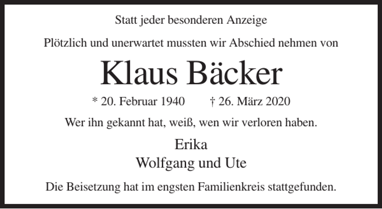 <p>Statt jeder besonderen Anzeige<br />Plötzlich und unerwartet mussten wir Abschied nehmen von</p><p>Klaus Bäcker<br />* 20. Februar 1940</p><p>† 26. März 2020</p><p>Wer ihn gekannt hat, weiß, wen wir verloren haben.</p><p>Erika<br />Wolfgang und Ute<br />Die Beisetzung hat im engsten Familienkreis stattgefunden.</p>