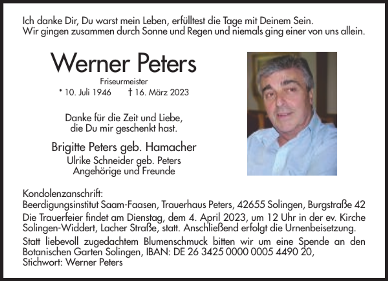 <p>Ich danke Dir, Du warst mein Leben, erfülltest die Tage mit Deinem Sein.<br />Wir gingen zusammen durch Sonne und Regen und niemals ging einer von uns allein.</p><p>Werner Peters<br />Friseurmeister<br />* 10. Juli 1946<br />† 16. März 2023</p><p>Danke für die Zeit und Liebe,<br />die Du mir geschenkt hast.</p><p>Brigitte Peters geb. Hamacher<br />Ulrike Schneider geb. Peters<br />Angehörige und Freunde<br />Kondolenzanschrift:<br />Beerdigungsinstitut Saam-Faasen, Trauerhaus Peters, 42655 Solingen, Burgstraße 42<br />Die Trauerfeier findet am Dienstag, dem 4. April 2023, um 12 Uhr in der ev. Kirche<br />Solingen-Widdert, Lacher Straße, statt. Anschließend erfolgt die Urnenbeisetzung.<br />Statt liebevoll zugedachtem Blumenschmuck bitten wir um eine Spende an den<br />Botanischen Garten Solingen, IBAN: DE 26 3425 05 4490 20,<br />Stichwort: Werner Peters</p>