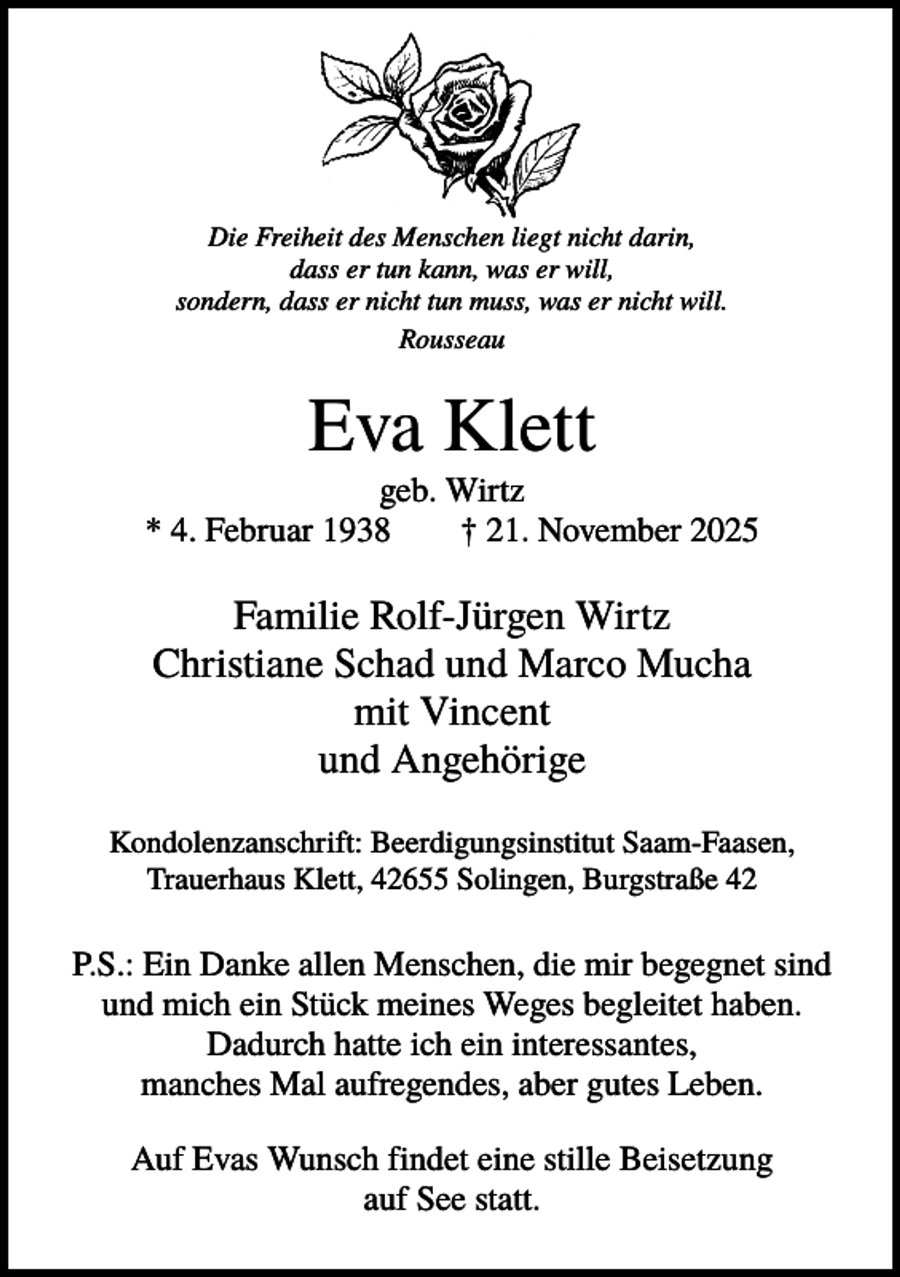 <p>Die Freiheit des Menschen liegt nicht darin,<br />dass er tun kann, was er will,<br />sondern, dass er nicht tun muss, was er nicht will.<br />Rousseau</p><p>Eva Klett<br />geb. Wirtz<br />* 4. Februar 1938<br />† 21. November 2025</p><p>Familie Rolf-Jürgen Wirtz<br />Christiane Schad und Marco Mucha<br />mit Vincent<br />und Angehörige<br />Kondolenzanschrift: Beerdigungsinstitut Saam-Faasen,<br />Trauerhaus Klett, 42655 Solingen, Burgstraße 42</p><p>P.S.: Ein Danke allen Menschen, die mir begegnet sind<br />und mich ein Stück meines Weges begleitet haben.<br />Dadurch hatte ich ein interessantes,<br />manches Mal aufregendes, aber gutes Leben.<br />Auf Evas Wunsch findet eine stille Beisetzung<br />auf See statt.</p>