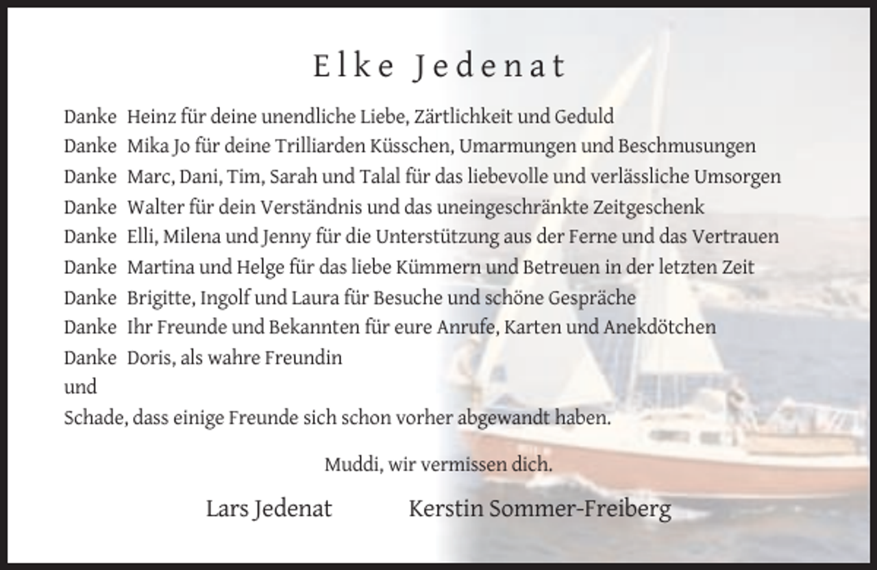 <p>Elke Jedenat<br />Danke Heinz für deine unendliche Liebe, Zärtlichkeit und Geduld<br />Danke Mika Jo für deine Trilliarden Küsschen, Umarmungen und Beschmusungen<br />Danke Marc, Dani, Tim, Sarah und Talal für das liebevolle und verlässliche Umsorgen<br />Danke Walter für dein Verständnis und das uneingeschränkte Zeitgeschenk<br />Danke Elli, Milena und Jenny für die Unterstützung aus der Ferne und das Vertrauen<br />Danke Martina und Helge für das liebe Kümmern und Betreuen in der letzten Zeit<br />Danke Brigitte, Ingolf und Laura für Besuche und schöne Gespräche<br />Danke Ihr Freunde und Bekannten für eure Anrufe, Karten und Anekdötchen<br />Danke Doris, als wahre Freundin<br />und<br />Schade, dass einige Freunde sich schon vorher abgewandt haben.<br />Muddi, wir vermissen dich.</p><p>Lars Jedenat</p><p>Kerstin Sommer-Freiberg</p>
