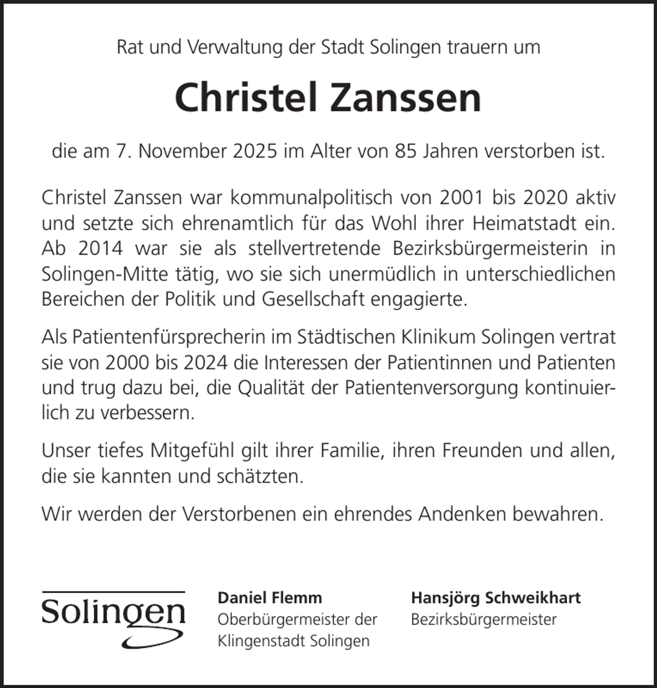 <p>Rat und Verwaltung der Stadt Solingen trauern um</p>
<p>Christel Zanssen<br />die am 7. November 2025 im Alter von 85 Jahren verstorben ist.<br />Christel Zanssen war kommunalpolitisch von 2001 bis 2020 aktiv<br />und setzte sich ehrenamtlich für das Wohl ihrer Heimatstadt ein.<br />Ab 2014 war sie als stellvertretende Bezirksbürgermeisterin in<br />Solingen-Mitte tätig, wo sie sich unermüdlich in unterschiedlichen<br />Bereichen der Politik und Gesellschaft engagierte.<br />Als Patientenfürsprecherin im Städtischen Klinikum Solingen vertrat<br />sie von 2000 bis 2024 die Interessen der Patientinnen und Patienten<br />und trug dazu bei, die Qualität der Patientenversorgung kontinuierlich zu verbessern.<br />Unser tiefes Mitgefühl gilt ihrer Familie, ihren Freunden und allen,<br />die sie kannten und schätzten.<br />Wir werden der Verstorbenen ein ehrendes Andenken bewahren.</p>
<p>Daniel Flemm<br />Oberbürgermeister der<br />Klingenstadt Solingen</p>
<p>Hansjörg Schweikhart<br />Bezirksbürgermeister</p>