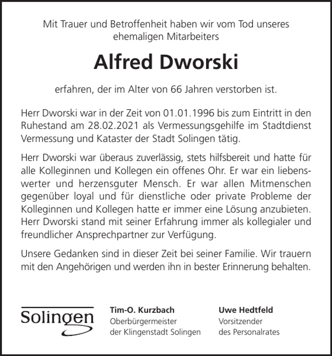 <p>Mit Trauer und Betroffenheit haben wir vom Tod unseres<br />ehemaligen Mitarbeiters</p><p>Alfred Dworski<br />erfahren, der im Alter von 66 Jahren verstorben ist.<br />Herr Dworski war in der Zeit von 01.01.1996 bis zum Eintritt in den<br />Ruhestand am 28.02.2021 als Vermessungsgehilfe im Stadtdienst<br />Vermessung und Kataster der Stadt Solingen tätig.<br />Herr Dworski war überaus zuverlässig, stets hilfsbereit und hatte für<br />alle Kolleginnen und Kollegen ein offenes Ohr. Er war ein liebenswerter und herzensguter Mensch. Er war allen Mitmenschen<br />gegenüber loyal und für dienstliche oder private Probleme der<br />Kolleginnen und Kollegen hatte er immer eine Lösung anzubieten.<br />Herr Dworski stand mit seiner Erfahrung immer als kollegialer und<br />freundlicher Ansprechpartner zur Verfügung.<br />Unsere Gedanken sind in dieser Zeit bei seiner Familie. Wir trauern<br />mit den Angehörigen und werden ihn in bester Erinnerung behalten.</p><p>Tim-O. Kurzbach<br />Oberbürgermeister<br />der Klingenstadt Solingen</p><p>Uwe Hedtfeld<br />Vorsitzender<br />des Personalrates</p>