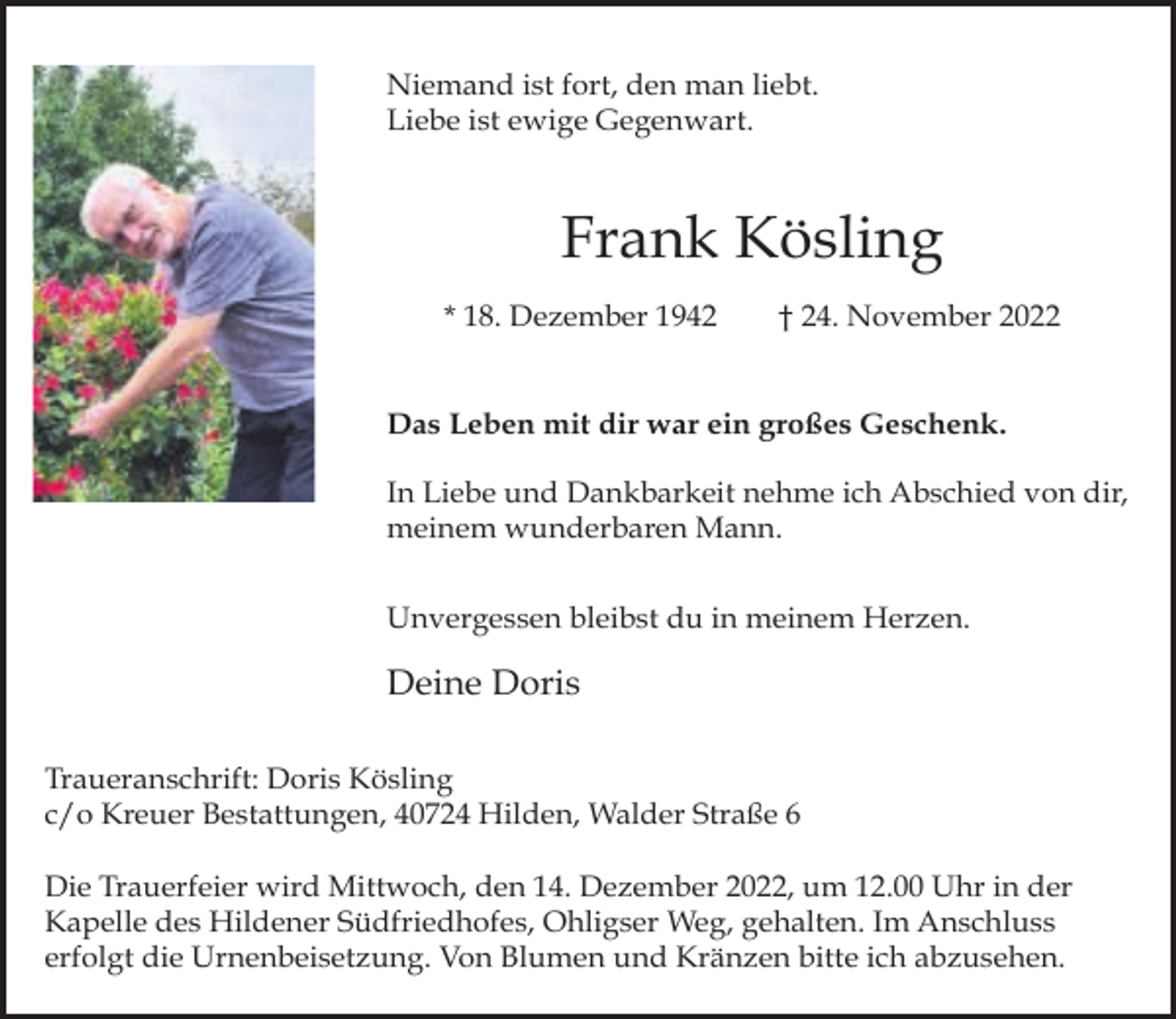 <p>Niemand ist fort, den man liebt.<br />Liebe ist ewige Gegenwart.</p><p>Frank Kösling<br />* 18. Dezember 1942</p><p>† 24. November 2022</p><p>Das Leben mit dir war ein großes Geschenk.<br />In Liebe und Dankbarkeit nehme ich Abschied von dir,<br />meinem wunderbaren Mann.<br />Unvergessen bleibst du in meinem Herzen.</p><p>Deine Doris<br />Traueranschrift: Doris Kösling<br />c/o Kreuer Bestattungen, 40724 Hilden, Walder Straße 6<br />Die Trauerfeier wird Mittwoch, den 14. Dezember 2022, um 12.00 Uhr in der<br />Kapelle des Hildener Südfriedhofes, Ohligser Weg, gehalten. Im Anschluss<br />erfolgt die Urnenbeisetzung. Von Blumen und Kränzen bitte ich abzusehen.</p>