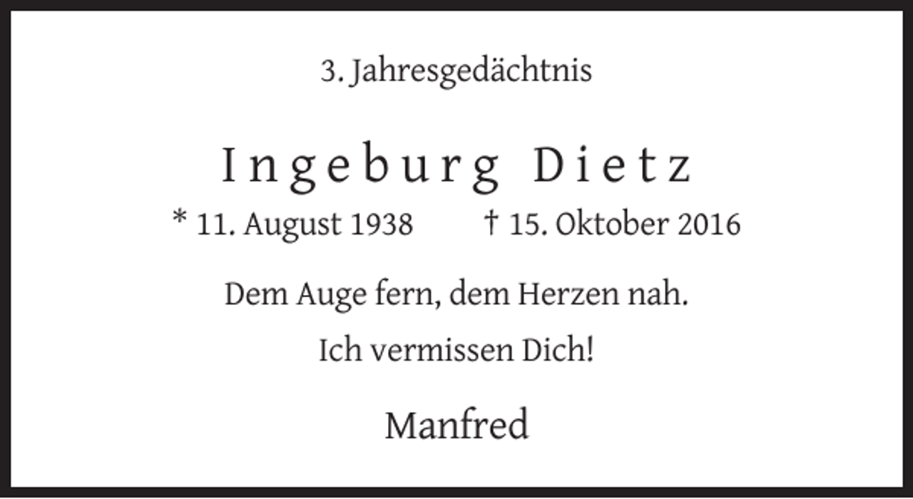 <p>3. Jahresgedächtnis</p><p>Ingeburg Dietz<br />* 11. August 1938</p><p>† 15. Oktober 2016</p><p>Dem Auge fern, dem Herzen nah.<br />Ich vermissen Dich!</p><p>Manfred</p>