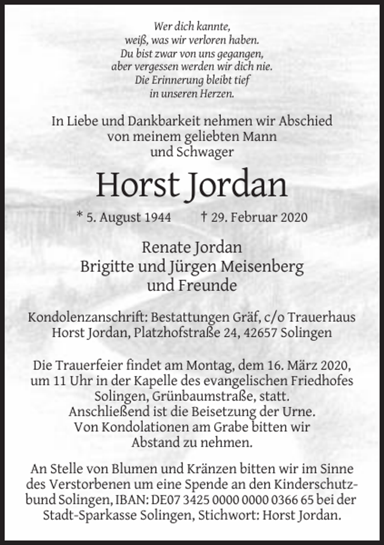 <p>Wer dich kannte,<br />weiß, was wir verloren haben.<br />Du bist zwar von uns gegangen,<br />aber vergessen werden wir dich nie.<br />Die Erinnerung bleibt tief<br />in unseren Herzen.</p><p>In Liebe und Dankbarkeit nehmen wir Abschied<br />von meinem geliebten Mann<br />und Schwager</p><p>Horst Jordan<br />* 5. August 1944</p><p>† 29. Februar 2020</p><p>Renate Jordan<br />Brigitte und Jürgen Meisenberg<br />und Freunde<br />Kondolenzanschrift: Bestattungen Gräf, c/o Trauerhaus<br />Horst Jordan, Platzhofstraße 24, 42657 Solingen<br />Die Trauerfeier findet am Montag, dem 16. März 2020,<br />um 11 Uhr in der Kapelle des evangelischen Friedhofes<br />Solingen, Grünbaumstraße, statt.<br />Anschließend ist die Beisetzung der Urne.<br />Von Kondolationen am Grabe bitten wir<br />Abstand zu nehmen.<br />An Stelle von Blumen und Kränzen bitten wir im Sinne<br />des Verstorbenen um eine Spende an den Kinderschutzbund Solingen, IBAN: DE07 3425 0365 bei der<br />Stadt-Sparkasse Solingen, Stichwort: Horst Jordan.</p>