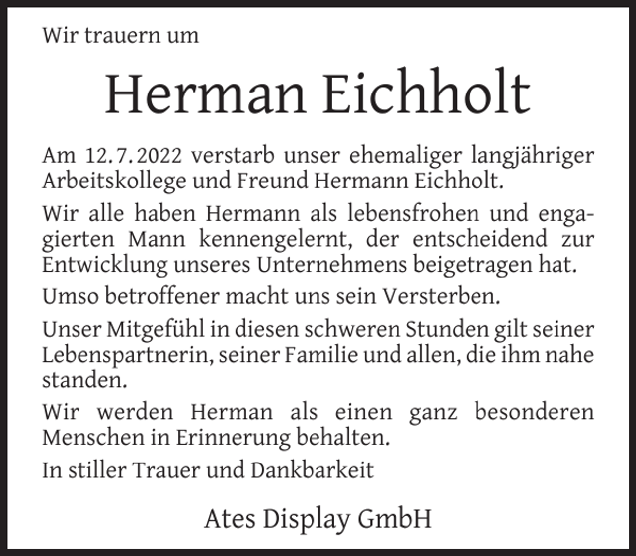 <p>Wir trauern um</p><p>Herman Eichholt<br />Am 12. 7. 2022 verstarb unser ehemaliger langjähriger<br />Arbeitskollege und Freund Hermann Eichholt.<br />Wir alle haben Hermann als lebensfrohen und engagierten Mann kennengelernt, der entscheidend zur<br />Entwicklung unseres Unternehmens beigetragen hat.<br />Umso betroffener macht uns sein Versterben.<br />Unser Mitgefühl in diesen schweren Stunden gilt seiner<br />Lebenspartnerin, seiner Familie und allen, die ihm nahe<br />standen.<br />Wir werden Herman als einen ganz besonderen<br />Menschen in Erinnerung behalten.<br />In stiller Trauer und Dankbarkeit</p><p>Ates Display GmbH</p>