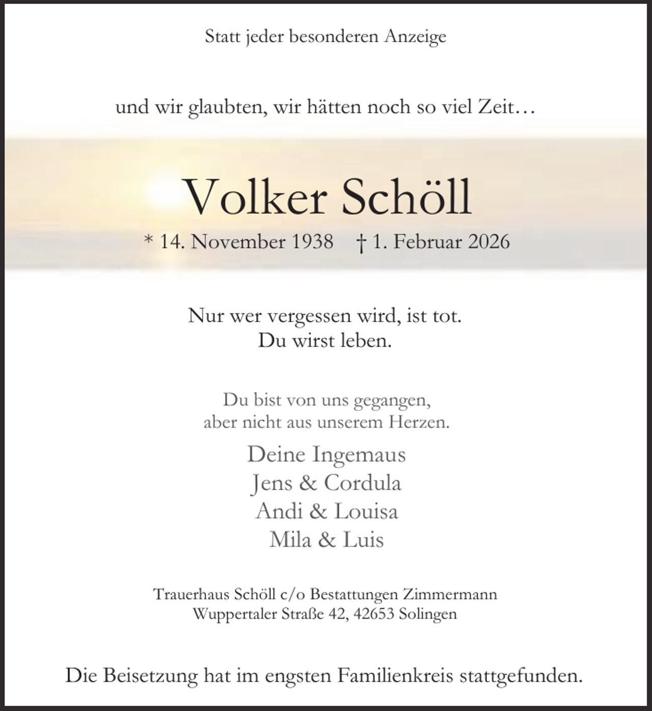 <p>Statt jeder besonderen Anzeige</p><p>und wir glaubten, wir hätten noch so viel Zeit…</p><p>Volker Schöll</p><p>* 14. November 1938</p><p>† 1. Februar 2026</p><p>Nur wer vergessen wird, ist tot.<br />Du wirst leben.<br />Du bist von uns gegangen,<br />aber nicht aus unserem Herzen.</p><p>Deine Ingemaus<br />Jens &amp; Cordula<br />Andi &amp; Louisa<br />Mila &amp; Luis<br />Trauerhaus Schöll c/o Bestattungen Zimmermann<br />Wuppertaler Straße 42, 42653 Solingen</p><p>Die Beisetzung hat im engsten Familienkreis stattgefunden.</p>