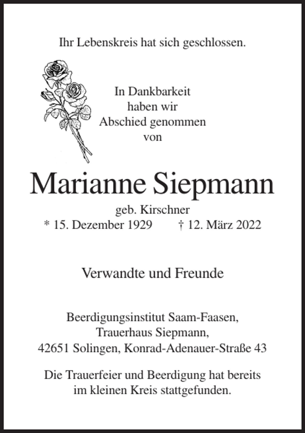 <p>Ihr Lebenskreis hat sich geschlossen.</p><p>In Dankbarkeit<br />haben wir<br />Abschied genommen<br />von</p><p>Marianne Siepmann<br />geb. Kirschner<br />* 15. Dezember 1929<br />† 12. März 2022</p><p>Verwandte und Freunde<br />Beerdigungsinstitut Saam-Faasen,<br />Trauerhaus Siepmann,<br />42651 Solingen, Konrad-Adenauer-Straße 43<br />Die Trauerfeier und Beerdigung hat bereits<br />im kleinen Kreis stattgefunden.</p>