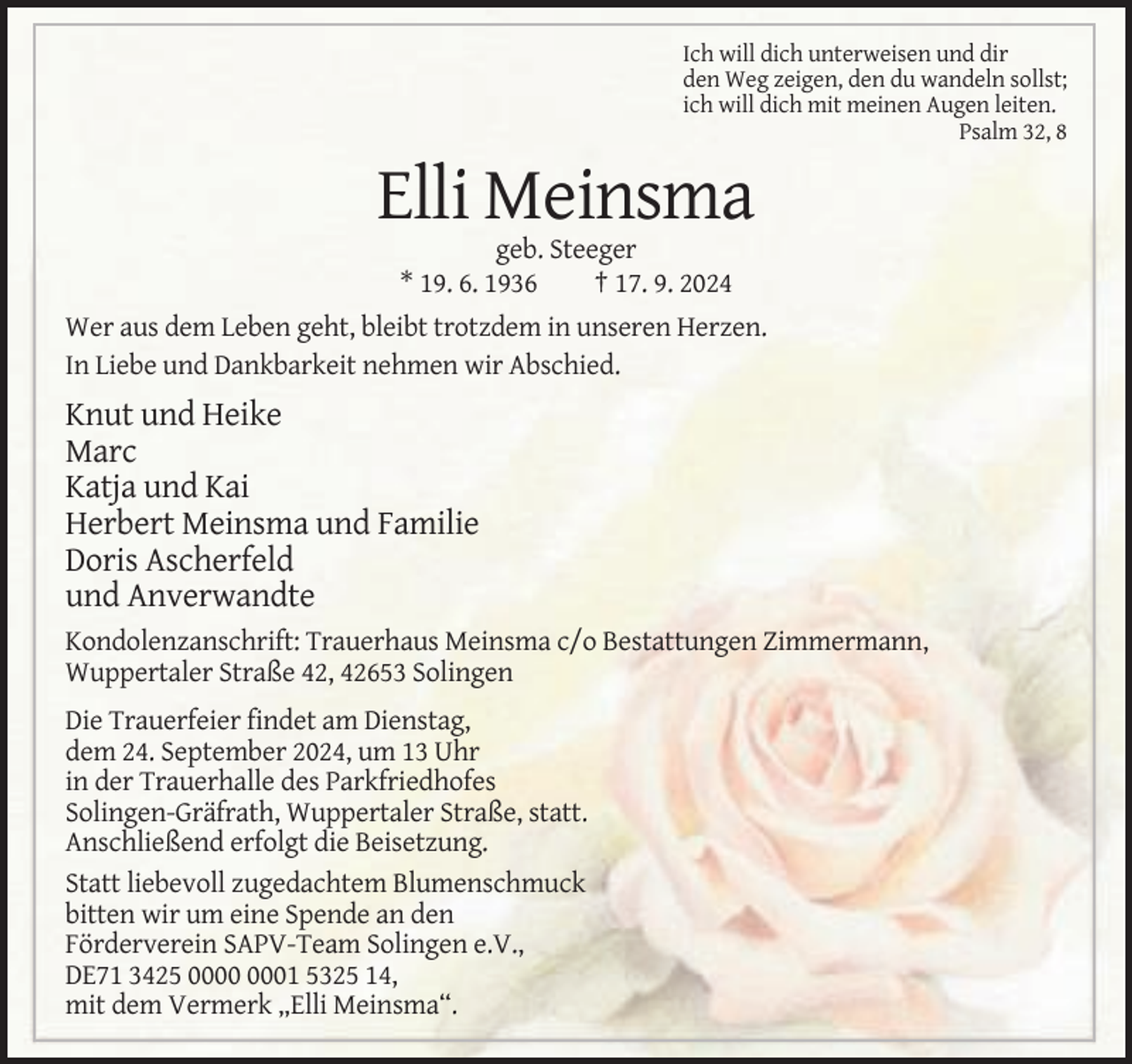 <p>Ich will dich unterweisen und dir<br />den Weg zeigen, den du wandeln sollst;<br />ich will dich mit meinen Augen leiten.<br />Psalm 32, 8</p><p>Elli Meinsma<br />geb. Steeger<br />* 19. 6. 1936<br />† 17. 9. 2024<br />Wer aus dem Leben geht, bleibt trotzdem in unseren Herzen.<br />In Liebe und Dankbarkeit nehmen wir Abschied.</p><p>Knut und Heike<br />Marc<br />Katja und Kai<br />Herbert Meinsma und Familie<br />Doris Ascherfeld<br />und Anverwandte<br />Kondolenzanschrift: Trauerhaus Meinsma c/o Bestattungen Zimmermann,<br />Wuppertaler Straße 42, 42653 Solingen<br />Die Trauerfeier findet am Dienstag,<br />dem 24. September 2024, um 13 Uhr<br />in der Trauerhalle des Parkfriedhofes<br />Solingen-Gräfrath, Wuppertaler Straße, statt.<br />Anschließend erfolgt die Beisetzung.<br />Statt liebevoll zugedachtem Blumenschmuck<br />bitten wir um eine Spende an den<br />Förderverein SAPV-Team Solingen e.V.,<br />DE71 3425 01 5325 14,<br />mit dem Vermerk „Elli Meinsma“.</p>