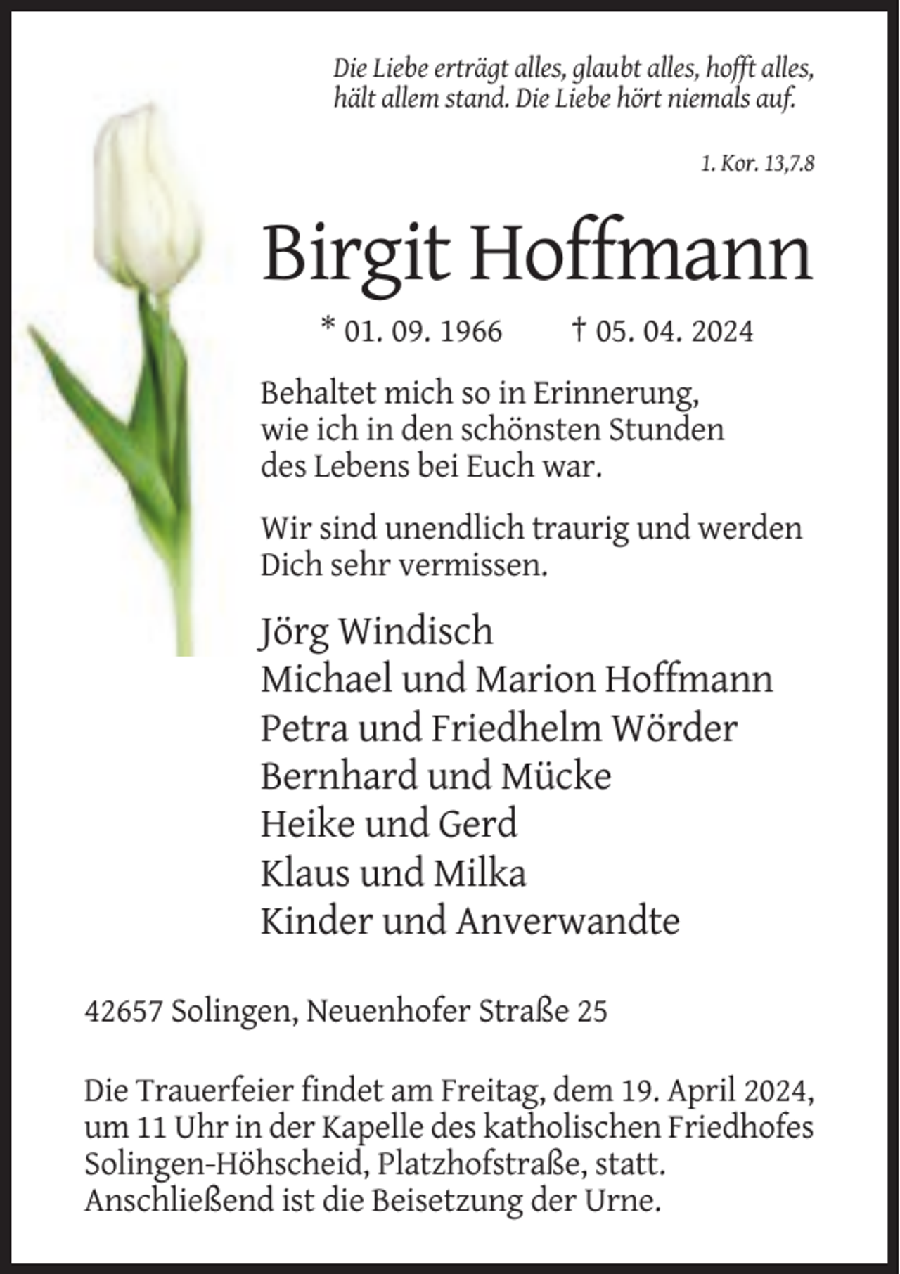 <p>Die Liebe erträgt alles, glaubt alles, hofft alles,<br />hält allem stand. Die Liebe hört niemals auf.<br />1. Kor. 13,7.8</p><p>Birgit Hoffmann<br />* 01. 09. 1966</p><p>† 05. 04. 2024</p><p>Behaltet mich so in Erinnerung,<br />wie ich in den schönsten Stunden<br />des Lebens bei Euch war.<br />Wir sind unendlich traurig und werden<br />Dich sehr vermissen.</p><p>Jörg Windisch<br />Michael und Marion Hoffmann<br />Petra und Friedhelm Wörder<br />Bernhard und Mücke<br />Heike und Gerd<br />Klaus und Milka<br />Kinder und Anverwandte<br />42657 Solingen, Neuenhofer Straße 25<br />Die Trauerfeier findet am Freitag, dem 19. April 2024,<br />um 11 Uhr in der Kapelle des katholischen Friedhofes<br />Solingen-Höhscheid, Platzhofstraße, statt.<br />Anschließend ist die Beisetzung der Urne.</p>