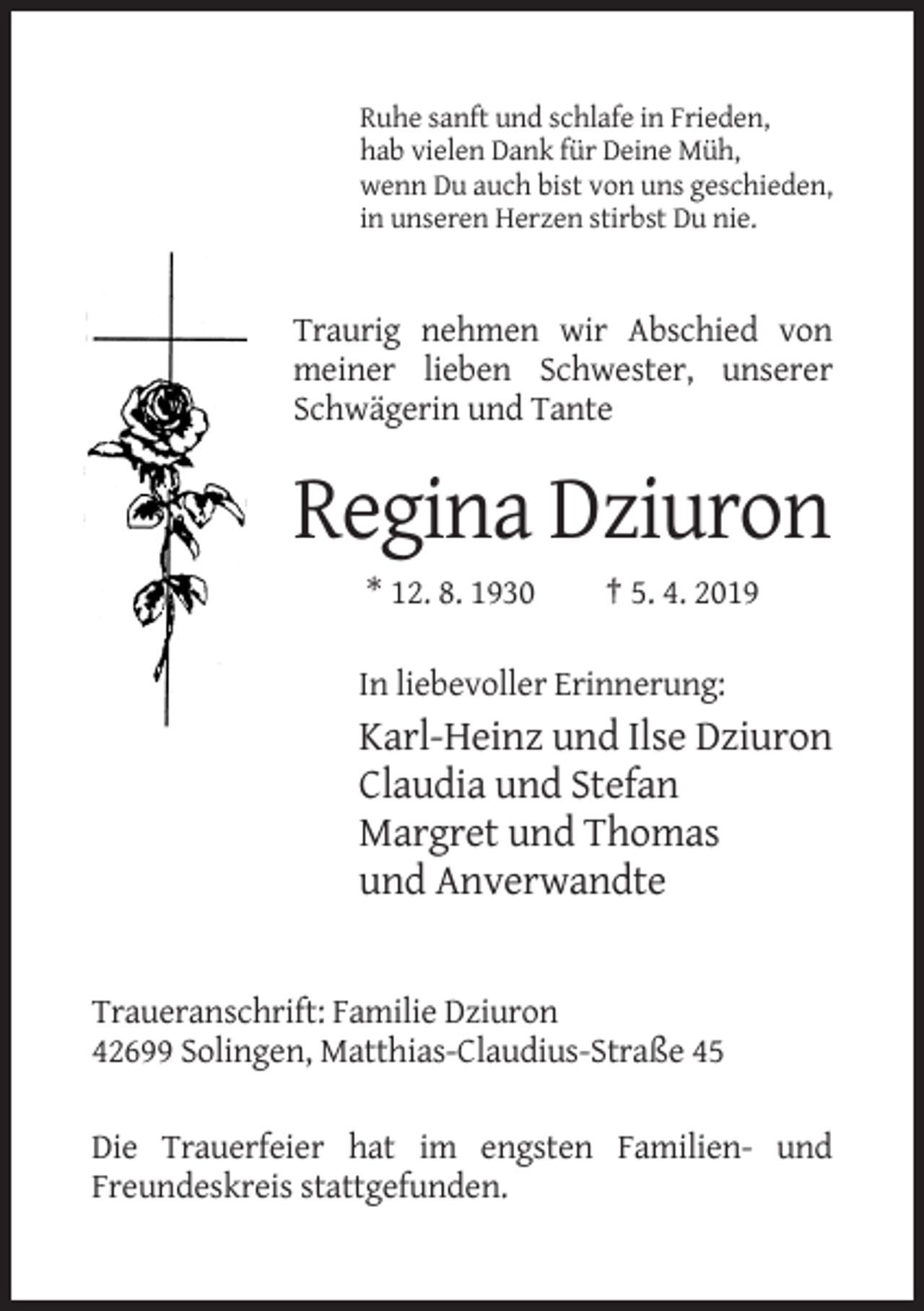 <p>Ruhe sanft und schlafe in Frieden,<br />hab vielen Dank für Deine Müh,<br />wenn Du auch bist von uns geschieden,<br />in unseren Herzen stirbst Du nie.</p><p>Traurig nehmen wir Abschied von<br />meiner lieben Schwester, unserer<br />Schwägerin und Tante</p><p>Regina Dziuron<br />* 12. 8. 1930</p><p>† 5. 4. 2019</p><p>In liebevoller Erinnerung:</p><p>Karl-Heinz und Ilse Dziuron<br />Claudia und Stefan<br />Margret und Thomas<br />und Anverwandte</p><p>Traueranschrift: Familie Dziuron<br />42699 Solingen, Matthias-Claudius-Straße 45<br />Die Trauerfeier hat im engsten Familien- und<br />Freundeskreis stattgefunden.</p>