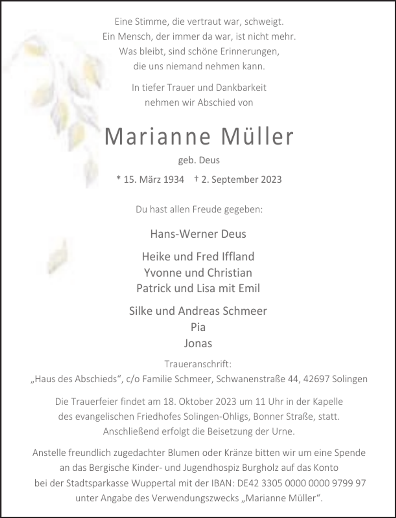 <p>Eine Stimme, die vertraut war, schweigt.<br />Ein Mensch, der immer da war, ist nicht mehr.<br />Was bleibt, sind schöne Erinnerungen,<br />die uns niemand nehmen kann.<br />In tiefer Trauer und Dankbarkeit<br />nehmen wir Abschied von</p><p>Marianne Müller<br />geb. Deus</p><p>* 15. März 1934 † 2. September 2023<br />Du hast allen Freude gegeben:</p><p>Hans-Werner Deus<br />Heike und Fred Iffland<br />Yvonne und Christian<br />Patrick und Lisa mit Emil<br />Silke und Andreas Schmeer<br />Pia<br />Jonas<br />Traueranschrift:<br />„Haus des Abschieds“, c/o Familie Schmeer, Schwanenstraße 44, 42697 Solingen<br />Die Trauerfeier findet am 18. Oktober 2023 um 11 Uhr in der Kapelle<br />des evangelischen Friedhofes Solingen-Ohligs, Bonner Straße, statt.<br />Anschließend erfolgt die Beisetzung der Urne.<br />Anstelle freundlich zugedachter Blumen oder Kränze bitten wir um eine Spende<br />an das Bergische Kinder- und Jugendhospiz Burgholz auf das Konto<br />bei der Stadtsparkasse Wuppertal mit der IBAN: DE42 3305 9797<br />unter Angabe des Verwendungszwecks „Marianne Müller“.</p>