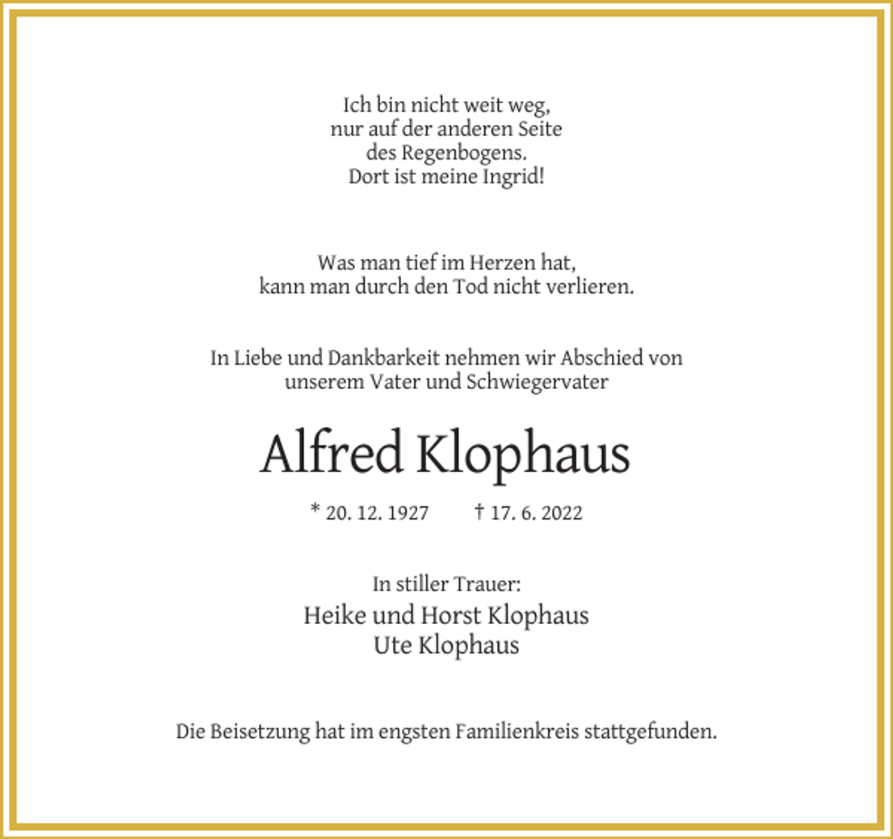 <p>Ich bin nicht weit weg,<br />nur auf der anderen Seite<br />des Regenbogens.<br />Dort ist meine Ingrid!</p><p>Was man tief im Herzen hat,<br />kann man durch den Tod nicht verlieren.</p><p>In Liebe und Dankbarkeit nehmen wir Abschied von<br />unserem Vater und Schwiegervater</p><p>Alfred Klophaus<br />* 20. 12. 1927</p><p>† 17. 6. 2022</p><p>In stiller Trauer:</p><p>Heike und Horst Klophaus<br />Ute Klophaus</p><p>Die Beisetzung hat im engsten Familienkreis stattgefunden.</p>