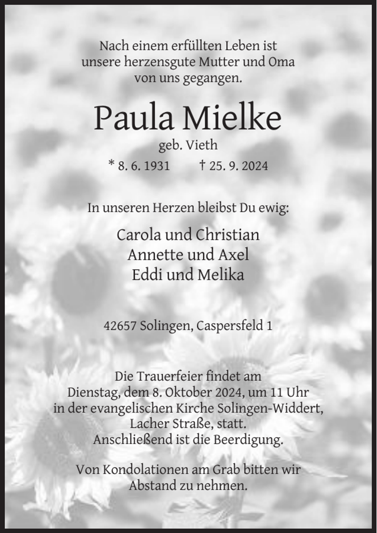 <p>Nach einem erfüllten Leben ist<br />unsere herzensgute Mutter und Oma<br />von uns gegangen.</p><p>Paula Mielke<br />geb. Vieth<br />* 8. 6. 1931<br />† 25. 9. 2024</p><p>In unseren Herzen bleibst Du ewig:</p><p>Carola und Christian<br />Annette und Axel<br />Eddi und Melika</p><p>42657 Solingen, Caspersfeld 1</p><p>Die Trauerfeier findet am<br />Dienstag, dem 8. Oktober 2024, um 11 Uhr<br />in der evangelischen Kirche Solingen-Widdert,<br />Lacher Straße, statt.<br />Anschließend ist die Beerdigung.<br />Von Kondolationen am Grab bitten wir<br />Abstand zu nehmen.</p>