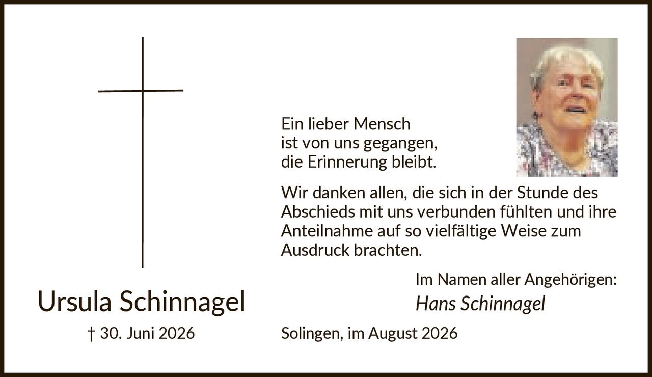 <p><strong>Ursula Schinnagel</strong><br>† 30. Juni 2026</p><p>Ein lieber Mensch ist von uns gegangen, die Erinnerung bleibt.</p><p>Wir danken allen, die sich in der Stunde des Abschieds mit uns verbunden fühlten und ihre Anteilnahme auf so vielfältige Weise zum Ausdruck brachten.</p><p>Im Namen aller Angehörigen:<br><i>Hans Schinnagel</i></p><p>Solingen, im August 2026</p>